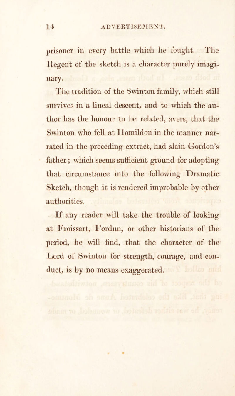 prisoner in every battle whicli lie fought. The llegent of the sketcli is a character purely imagi- nary. The tradition of the Swintoii family, which still survives in a lineal descent, and to which the au- thor has the honour to be related, avers, that the Swinton who fell at Homildon in the manner nar- rated in the preceding extract, had slain Gordon’s father; which seems sufficient ground for adopting that circumstance into the following Dramatic Sketch, though it is rendered improbable by other authorities. If any reader will take the trouble of looking at Froissart, For dun, or other historians of the period, he will find, that the character of the Lord of Swinton for strength, courage, and con- duct, is by no means exaggerated.