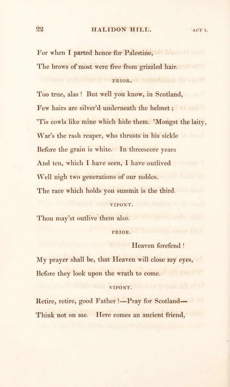 For when I parted hence for Palestine, The brows of most were free from grizzled hair, PRIOR. Too true, alas ! But well you know, in Scotland, Few hairs are silveFd underneath the helmet; ’Tis cowls like mine which hide them. ’Mongst the laity, WaFs the rash reaper, who thrusts in his sickle Before the grain is white. In threescore years And ten, which I have seen, I have outlived Well nigh two generations of our nobles. The race which holds yon summit is the third. VIPONT. Thou may’st outlive them also. PRIOR. Heaven forefend ! My prayer shall be, that Heaven will close my eyes. Before they look upon the wrath to come. VIPONT. Retire, retire, good Father !—Pray for Scotland— Think not on me. Here comes an ancient friend,