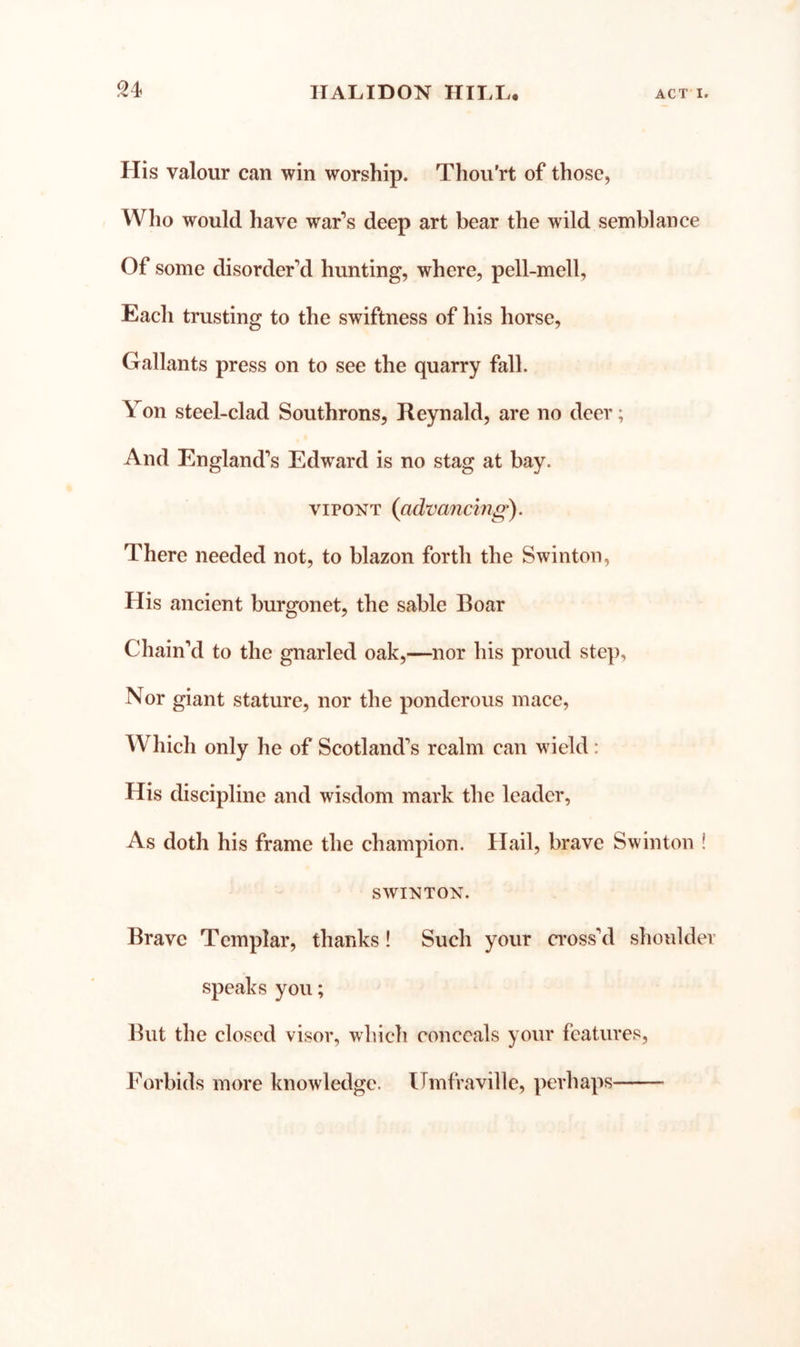 His valour can win worship. Thou'rt of those, Who would have war’s deep art bear the wild semblance Of some disorder’d hunting, where, pell-mell. Each trusting to the swiftness of his horse. Gallants press on to see the quarry fall. Yon steel-clad Southrons, Reynald, are no deer; And England’s Edward is no stag at bay. viPONT {advancing^. There needed not, to blazon forth the Swinton, His ancient burgonet, the sable Boar Chain’d to the gnarled oak,—nor his proud ste]), Nor giant stature, nor the ponderous mace. Which only he of Scotland’s realm can wield: His discipline and wisdom mark the leader. As doth his frame the champion. Hail, brave Swinton ! SWINTON. Brave Templar, thanks! Such your a’oss’d shoulder speaks you; But the closed visor, which conceals your features. Forbids more knowledge. Uinfraville, perhaps