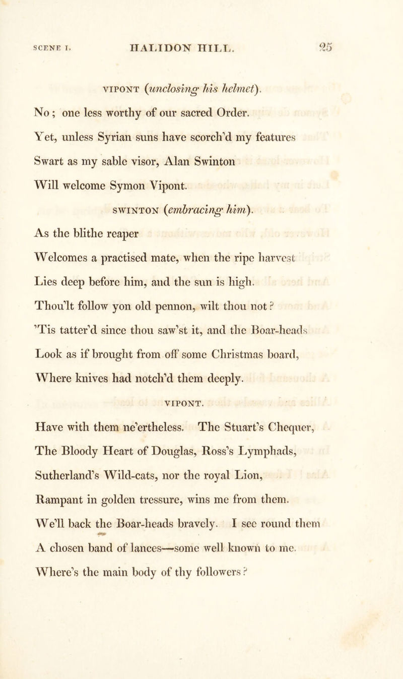 viPONT (imclosing his helmet). No; one less worthy of our sacred Order. Yet, unless Syrian suns have scorch'd my features Swart as my sable visor, Alan Swinton Will welcome Symon Vipont. SWINTON {embracing him). As the blithe reaper Welcomes a practised mate, when the ripe harvest Lies deep before him, and the sun is high. Thou'lt follow yon old pennon, wilt thou not 'Tis tatter'd since thou saw’st it, and the Boar-heads Look as if brought from off some Christmas board, Where knives had notch'd them deeply. VIPONT. Have with them ne’ertheless. The Stuart's Chequer, The Bloody Heart of Douglas, Ross’s Lymphads, Sutherland’s Wild-cats, nor the royal Lion, Rampant in golden tressure, wins me from them. We'll back the Boar-heads bravely. I see round them A chosen band of lances—some well known to me. Where’s the main body of thy followers