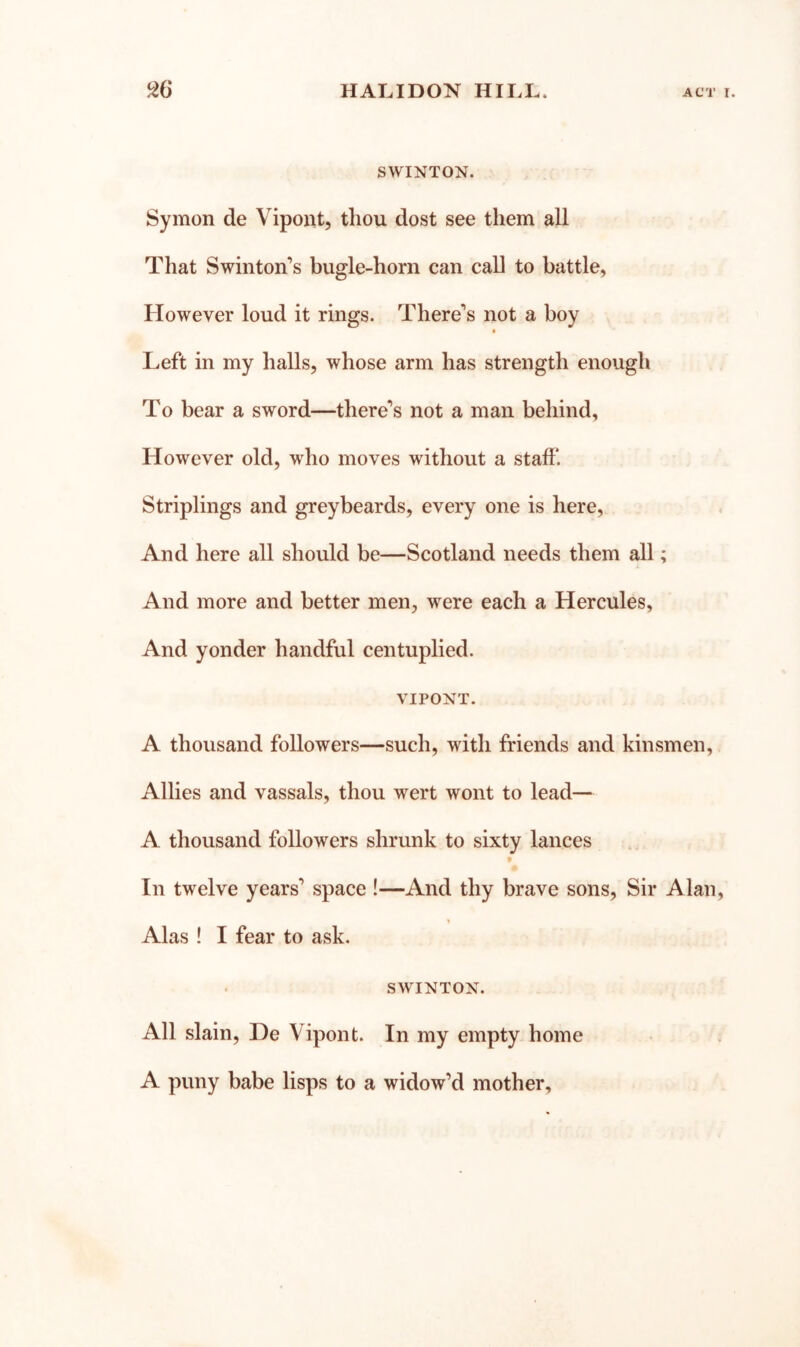 SWINTON. Symon de Vipoiit, thou dost see them all That Swinton’s bugle-horn can call to battle, However loud it rings. There’s not a boy Left in my halls, whose arm has strength enough To bear a sword—there’s not a man behind. However old, who moves without a staff*. Striplings and greybeards, every one is here. And here all should be—Scotland needs them all; And more and better men, were each a Hercules, And yonder handful centuplied. VIPONT. A thousand followers—such, with friends and kinsmen. Allies and vassals, thou wert wont to lead— A thousand followers shrunk to sixty lances f In twelve years’ space !—And thy brave sons, Sir Alan, Alas ! I fear to ask. SWINTON. All slain, De Vipont. In my empty home A puny babe lisps to a widow’d mother.