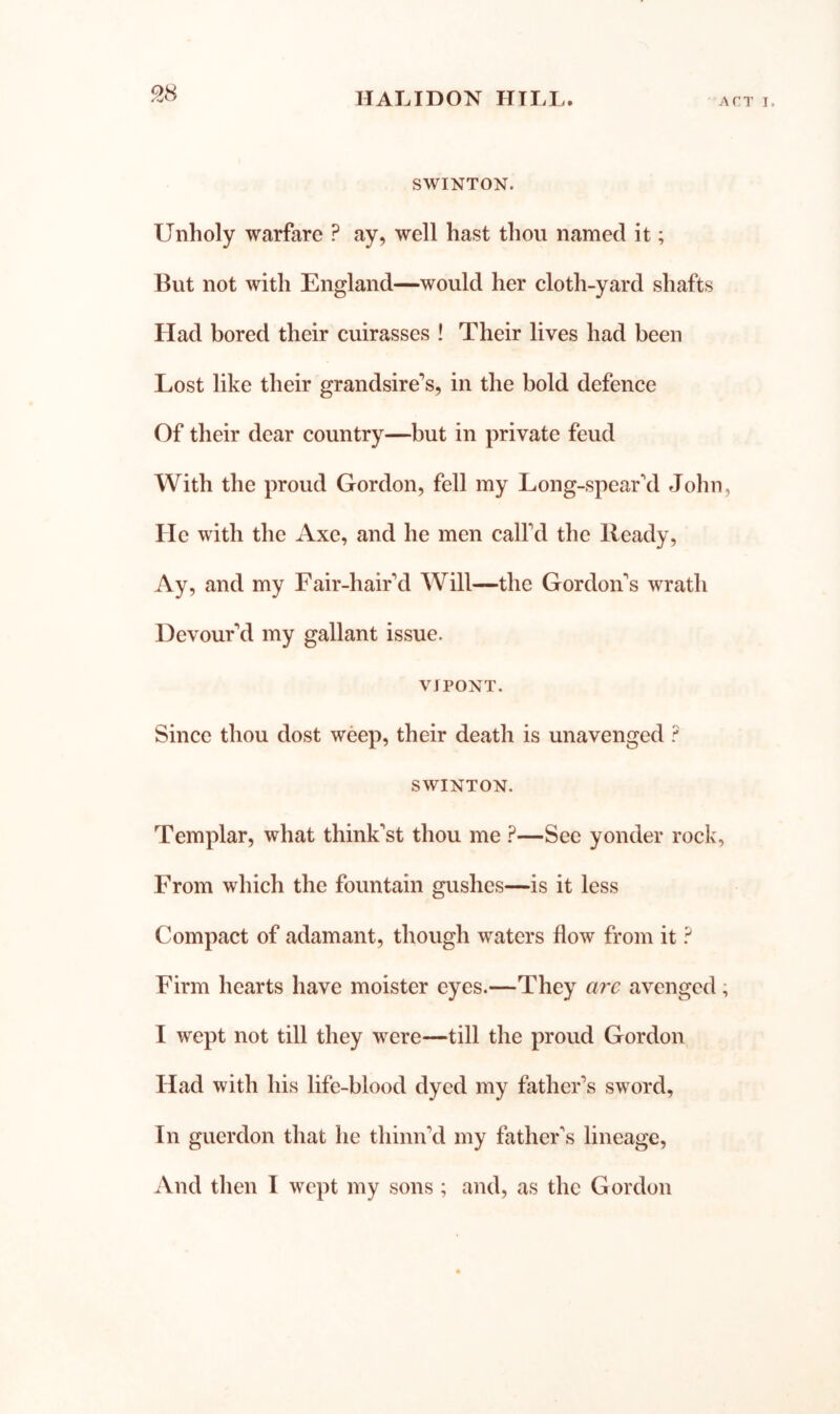 ^8 SWINTON. Unholy warfare ? ay, well hast thou named it; But not with England—would her cloth-yard shafts Had bored their cuirasses ! Their lives had been Lost like their grandsire’s, in the bold defence Of their dear country—but in private feud With the proud Gordon, fell my Long-spear\l John, He with the Axe, and he men calfd the Ready, Ay, and my Fair-hair'd Will—the Gordon's wrath Devour'd my gallant issue. VJPONT. Since thou dost weep, their death is unavenged ? SWINTON. Templar, what think'st thou me ?—See yonder rock, From which the fountain gushes—is it less Compact of adamant, though waters flow from it ? Firm hearts have moister eyes.—They arc avenged; I wept not till they were—till the proud Gordon Had with his life-blood dyed my father’s sword. In guerdon that he thinn’d my father's lineage, iVnd then 1 wept my sons ; and, as the Gordon