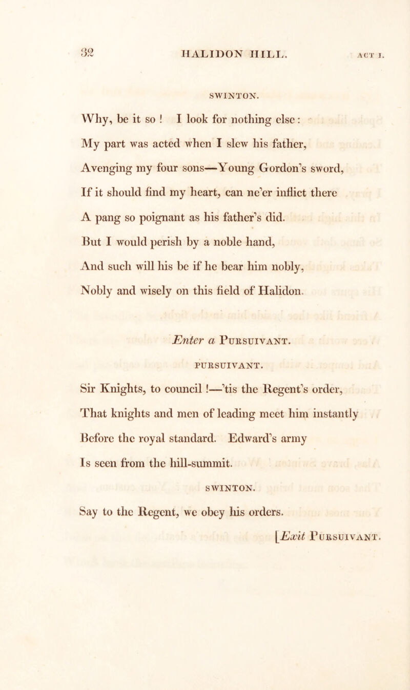 SWINTON. Why, be it so ! I look for nothing else: My part was acted when I slew his father, Avenging iny four sons—Young Gordon's sword, If it should find my heart, can ne’er inflict there A pang so poignant as his father’s did. But I would perish by a noble hand. And such will his be if he bear him nobly, Nobly and wisely on this field of Halidon. Efiter a Pursuivant. PURSUIVANT. Sir Knights, to council!—’tis the Regent’s order. That knights and men of leading meet him instantly Before the royal standard. Edward’s army Is seen from the hill-summit. SWINTON. Say to the Regent, we obey his orders. ii'it Pursuivant.