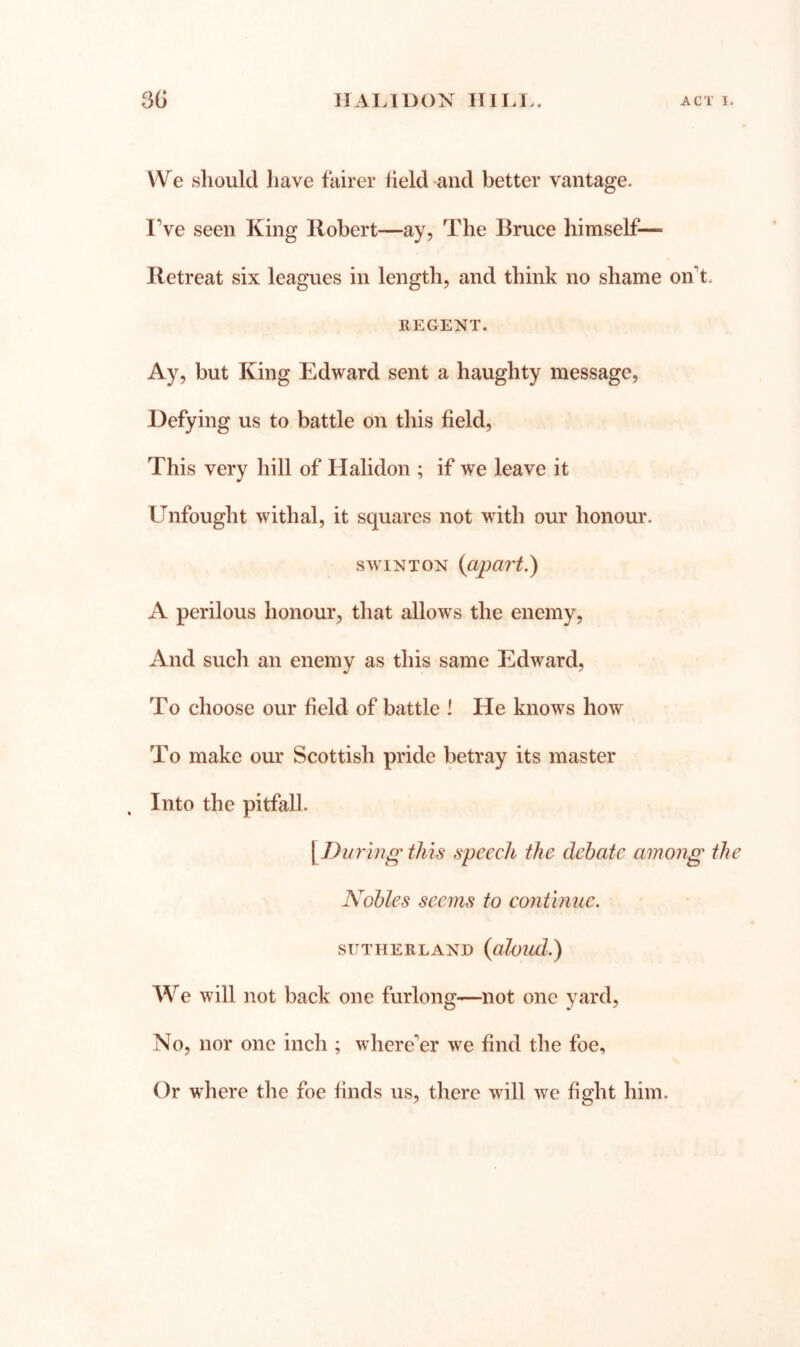 We should have fairer held and better vantage. I’ve seen King Robert—ay, The Bruce himself— Retreat six leagues in length, and think no shame on’t. REGENT. Ay, but King Edward sent a haughty message. Defying us to battle on this held. This very hill of Halidon ; if we leave it Unfought withal, it squares not with our honour. swiNTON {apart.) A perilous honour, that allows the enemy. And such an enemy as this same Edward, To choose our held of battle ! He knows how To make our Scottish pride betray its master Into the pitfall. \Du7'mg this speech the debate among the Nobles seems to contmuc. SUTHERLAND (aloud.) We will not back one furlong—not one yard. No, nor one inch ; where’er we hnd the foe. Or where the foe hnds us, there will we hght him.