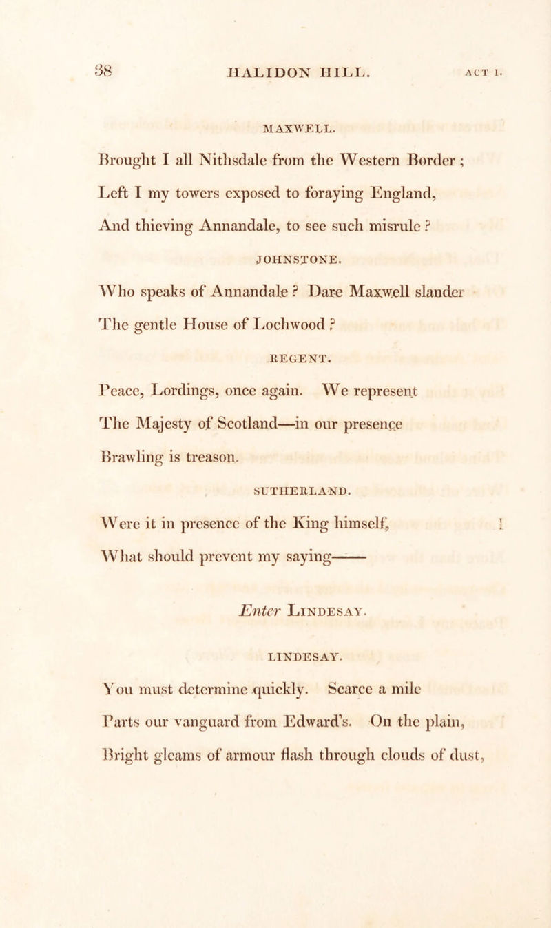 MAXWELL. Drought I all Nithsclale from the Western Border; Left I my towers exposed to foraying England, And thieving Annandale, to see such misrule ? JOHNSTONE. Who speaks of Annandale ? Dar^ Max\v;ell slander The gentle House of Lochwood ? REGENT. rcacc, Lordings, once again. We represent The Majesty of Scotland—in our presence Brawling is treason. SUTHERLAND. Were it in presence of the King himsell. What should prevent my saying Enter Lindesay. LINDESAY. You must determine quickly. Scarce a mile Barts our vanguard from Edward's. On the plain, Bright gleams of armour Hash through clouds of dust,