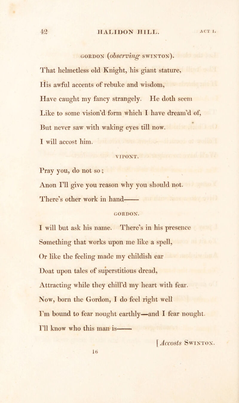 GORDON {observmg swinton). That helmetless old Knight, his giant stature, His awful accents of rebuke and wisdom. Have caught my fancy strangely. He doth seem Like to some vision‘’d form which I have dreanf d of. But never saw with waking eyes till now. I will accost him. VI PONT. Pray you, do not so; Anon T\\ give you reason why you should not. There’s other work in hand GORDON. I will but ask his name. There’s in his presence Something that works upon me like a spell, ()r like the feeling made my childish ear Doat upon tales of superstitious dread, Attracting while they chill’d my heart with fear. Now, born the Gordon, I do feel right well I’m bound to fear nought earthly—and I fear nought. I’ll know who this man is [ Accosts Swinton.