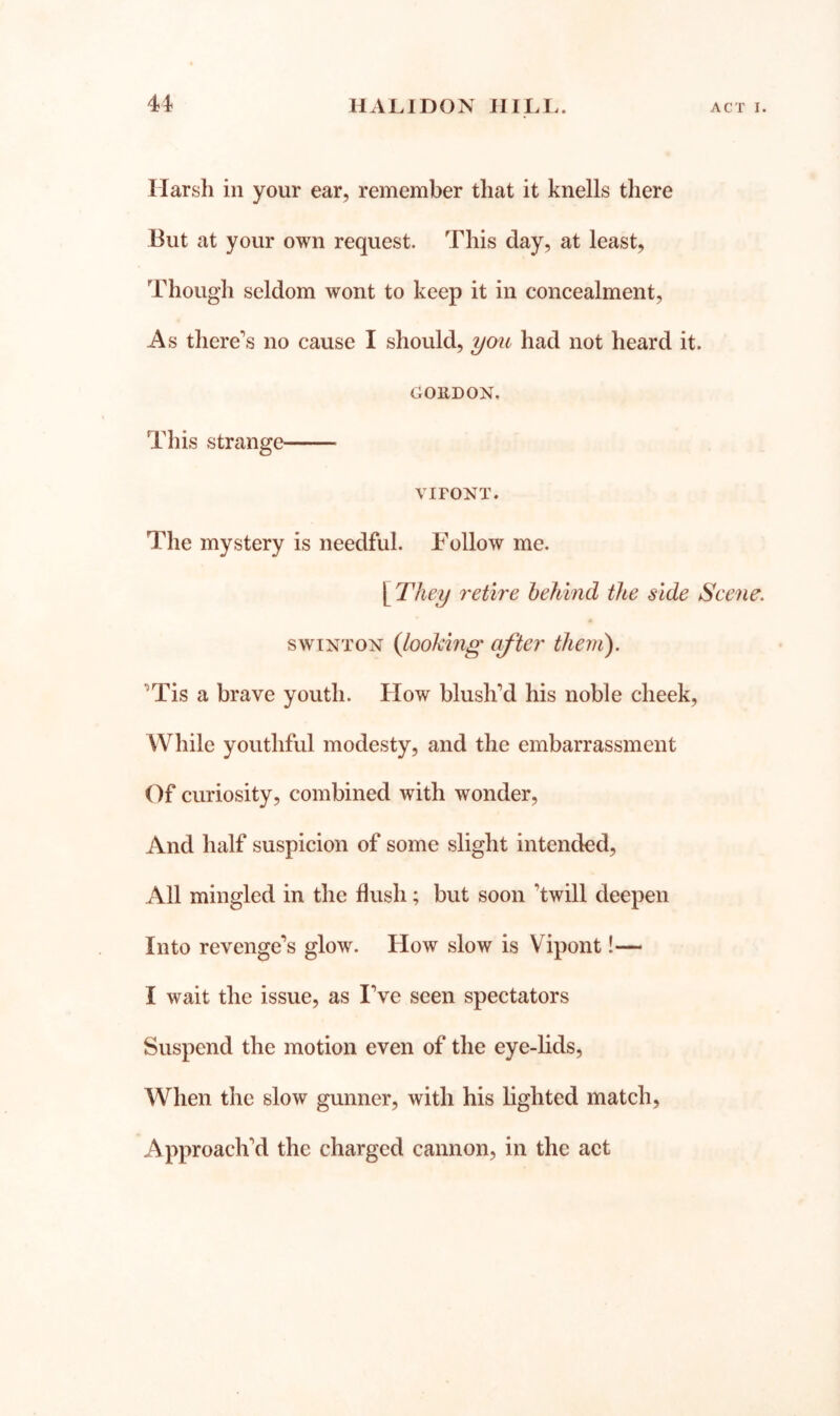 Harsh in your ear, remember that it knells there But at your own request. This day, at least. Though seldom wont to keep it in concealment. As there’s no cause I should, had not heard it. COllDON. This strange' VIFONT. The mystery is needful. Follow me. yrhey retire behind the side Scene, swiNTON {loohing after them). ’Tis a brave youth. Flow blush’d his noble cheek. While youthful modesty, and the embarrassment Of curiosity, combined with wonder. And half suspicion of some slight intended. All mingled in the flush; but soon ’twill deepen Into revenge’s glow. How slow is Vipont!— I wait the issue, as I’ve seen spectators Suspend the motion even of the eye-lids. When the slow gunner, with his lighted match. Approach’d the charged cannon, in the act