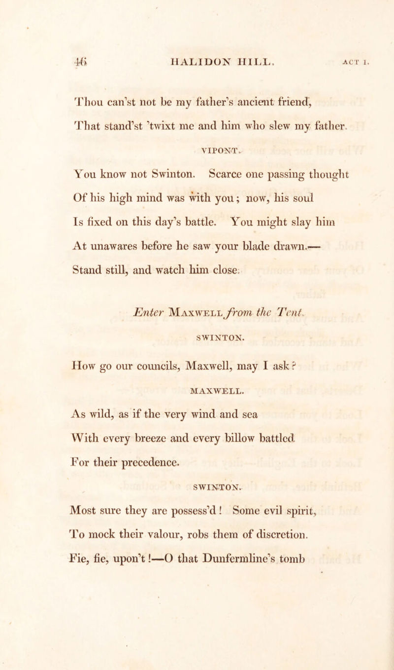 'J'liou can’st not be my father’s ancient friend, Tliat stand’s! ’twixt me and him who slew my father. VIPONT. You know not Swinton. Scarce one passing thought Of his high mind was with you; now, his soul Is fixed on this day’s battle. You might slay him At unawares before he saw your blade di’awn.— Stand still, and watch him close. Enter' MaxwelljAom the Tent. SWINTON. How go our councils. Maxwell, may I ask ? MAXWELL. As wild, as if the very wind and sea With every breeze and every billow battled For their precedence. SWINTON. Most sure they are possess’d! Some evil spirit, To mock their valour, robs them of discretion. Fie, fie, upon’t!—O that Dunfermline’s tomb