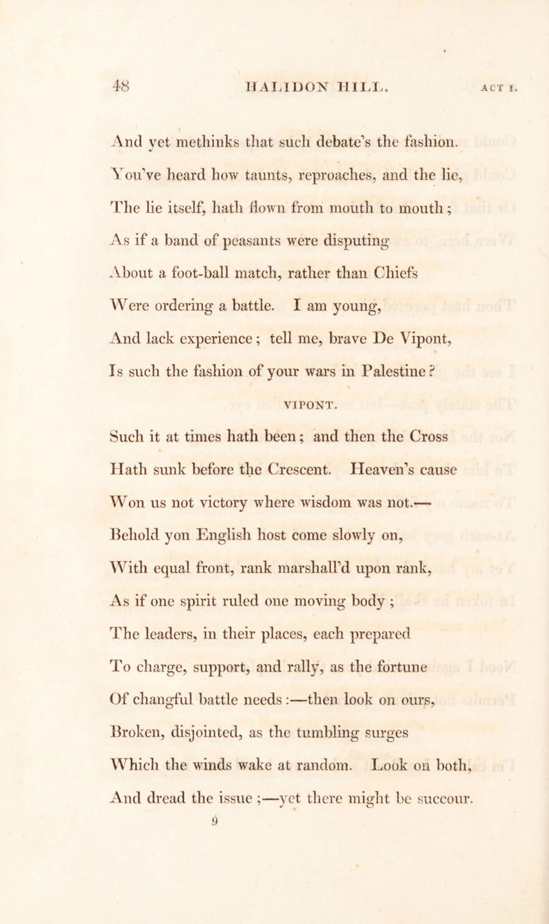 And vet metliinks tliat sucli debate’s the fashion. You’ve heard how taunts, reproaches, and the lie, The lie itself, hath flown from mouth to mouth; As if a band of peasants were disputing .Vbout a foot-ball match, rather than Chiefs Were ordering a battle. I am young. And lack experience; tell me, brave De Vipont, Is such the fashion of your wars in Palestine ? VIPONT. Such it at times hath been; and then the Cross Hath sunk before the Crescent. Heaven’s cause Won us not victory where wisdom was not.— Behold yon English host come slowly on. With equal front, rank marshall’d upon rank. As if one spirit ruled one moving body ; The leaders, in their places, each prepared To charge, support, and rally, as the fortune Of changful battle needs :—then look on ours, Broken, disjointed, as the tumbling surges Which the winds wake at random. Look on both. And dread the issue ;—yet there might be succour. 9
