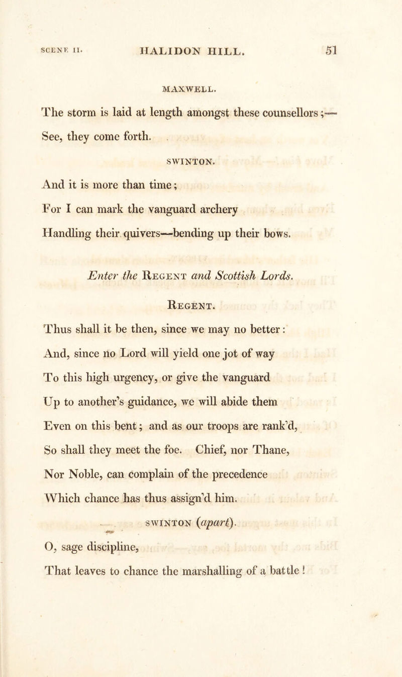 MAXWELL. The storm is laid at length amongst these counsellors; See, they come forth. SWINTON. And it is more than time; For I can mark the vanguard archery Handling their quivers—bending up their bows. Enter the Regent and Scottish Lords. Regent. Thus shall it be then, since we may no better: And, since no Lord will yield one jot of way To this high urgency, or give the vanguard Up to another’s guidance, we will abide them Even on this bent; and as our troops are rank’d. So shall they meet the foe. Chief, nor Thane, Nor Noble, can complain of the precedence Which chance has thus assign’d him. SWINTON (apart). O, sage discipline, That leaves to chance the marshalling of a battle !