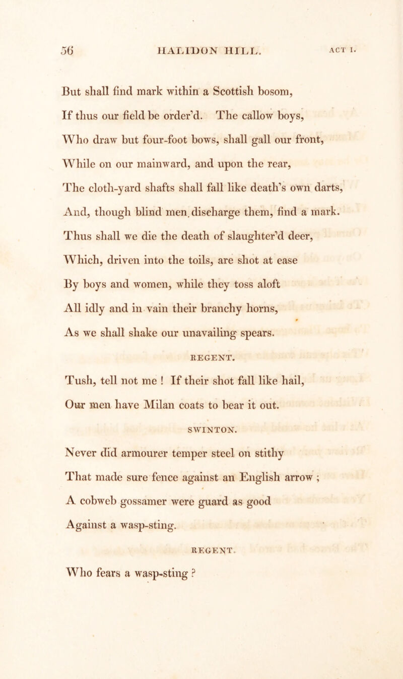 But shall find mark within a Scottish bosom, If thus our field be order’d. The callow boys, Who draw but four-foot bows, shall gall our front. While on our mainward, and upon the rear, The cloth-yard shafts shall fall like death’s own darts. And, though blind men, discharge them, find a mark. Thus shall we die the death of slaughter’d deer. Which, driven into the toils, are shot at ease By boys and women, while they toss aloft All idly and in-vain their branchy horns, 0 As we shall shake our unavailing spears. REGENT. Tush, tell not me ! If their shot fall like hail. Our men have Milan coats to bear it out. S WIN TON. Never did armourer temper steel on stithy That made sure fence against an English arrow ; A cobweb gossamer were guard as good Against a wasp-sting. REGENT. Who fears a wasp-sting ?