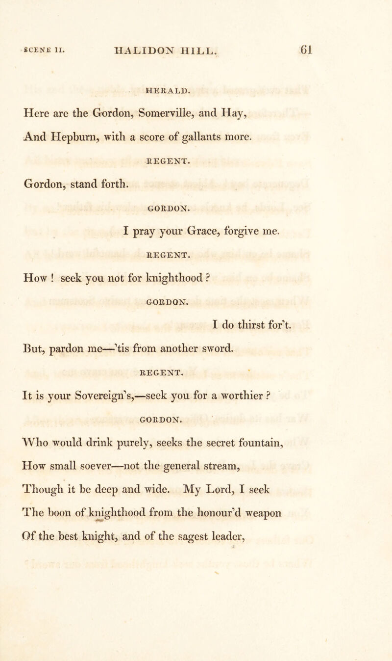 HERALD. Here are the Gx)rdon, Somerville, and Hay, And Hepburn, with a score of gallants more. REGENT. Gordon, stand forth. GORDON. I pray your Grace, forgive me. REGENT. How ! seek you not for knighthood ? GORDON, I do thirst for’t. But, pardon me—^’tis from another sword. REGENT. It is your Sovereign's,—seek you for a worthier ? GORDON. Who would drink purely, seeks the secret fountain, How small soever—not the general stream. Though it be deep and wide. My Lord, I seek The boon of knighthood from the honour’d weapon Of the best knight, and of the sagest leader.