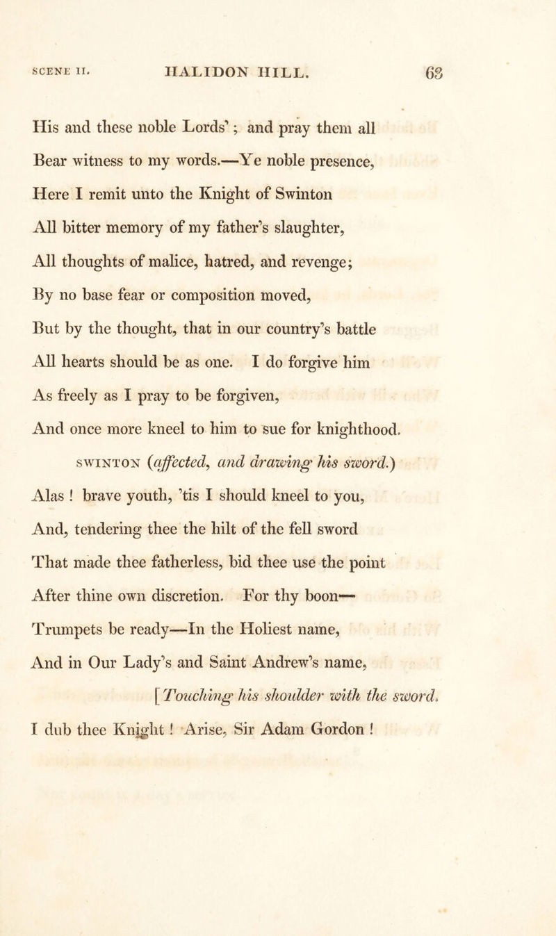 His and these noble Lords’; and pray them all Bear witness to my words.—Ye noble presence, Here I remit unto the Knight of Swinton All bitter memory of my father’s slaughter, All thoughts of malice, hatred, and revenge; By no base fear or composition moved. But by the thought, that in our country’s battle All hearts should be as one. I do forgive him As freely as I pray to be forgiven. And once more kneel to him to sue for knighthood. SWINTON {affected^ and drawing his sword.) Alas ! brave youth, ’tis I should kneel to you. And, tendering thee the hilt of the fell sword That made thee fatherless, bid thee use the point After thine own discretion. For thy boon— Trumpets be ready—In the Holiest name. And in Our Lady’s and Saint Andrew’s name, [ Touching his shoidder with the sword. I dub thee Knight! Arise, Sir Adam Gordon !