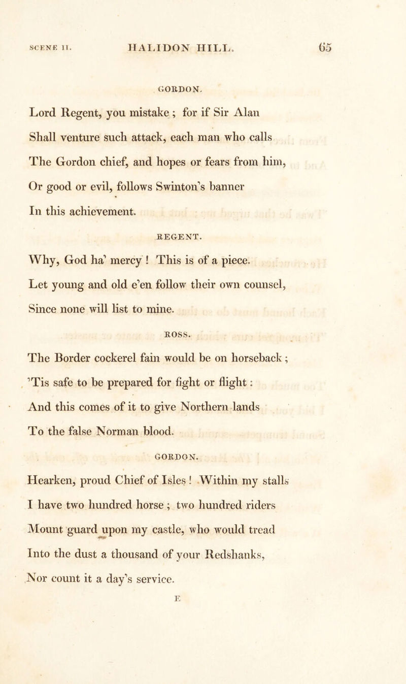 GORDON. Lord Regent, you mistake ; for if Sir Alan Shall venture such attack, each man who calls The Gordon chief, and hopes or fears from him. Or good or evil, follows Swinton’s banner In this achievement. REGENT. Why, God ha’ mercy ! This is of a piece. Let young and old e’en follow their own counsel, Since none will list to mine. ROSS. The Border cockerel fain would be on horseback; . ’Tis safe to be prepared for fight or flight: And this comes of it to give Northern lands To the false Norman blood. GORDON. Hearken, proud Chief of Isles ! Within my stalls I have two hundred horse ; two hundred riders Mount guard upon my castle, who would tread Into the dust a thousand of your Redshanks, Nor count it a day’s service. 1.