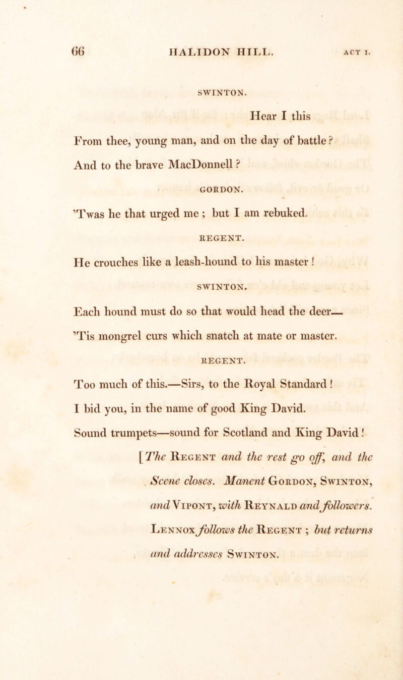 SWINTOJ^. Hear I this From thee, young man, and on the day of battle ? And to the brave MacDonnell ? GORDON. ’Twas he that urged me ; but I am rebuked. REGENT. He crouches like a leash-hound to his master! SWINTON. Each hound must do so that would head the deer— ’Tis mongrel curs which snatch at mate or master. REGENT. Too much of this.—Sirs, to the Royal Standard ! I bid you, in the name of good King David. Sound trumpets—sound for Scotland and King David! \^The Regent and the rest go off, and the Scene closes. Manent Gordon, Swinton, ViPONT, with Reynald and followers. Lennox follows the Regent ; hut returns and addres.ses Swinton.