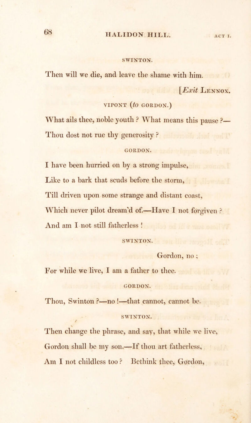 HALIDON HILI.. ACT I. SWINTON. Then will we die, and leave the shame with him. \^Exit Lennox. VIPONT (to GORDON.) What ails thee, noble youth ? What means this pause ?— Thou dost not rue thy generosity ? GORDON. I have been hurried on by a strong impulse, Like to a bark that scuds before the storm, Till driven upon some strange and distant coast. Which never pilot dreamt of.—Have I not forgiven ? And am I not still fatherless ! SWINTON. Gordon, no ; For while we live, I am a father to thee. GORDON. Thou, Swinton ?—no !—that cannot, cannot be. SWTNTON. / X Then change the phrase, and say, that while we live, Gordon shall be my son.—If thou art fatherless. Am I not childless too ? Bethink thee, Gordon,