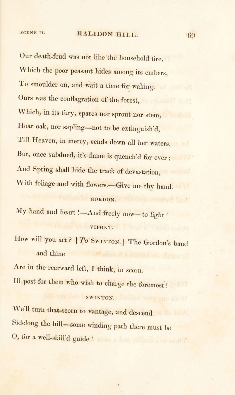 Our death-feud was not like the household fire, Which the poor peasant hides among its embers, To smoulder on, and wait a time for wakino- o* Ours was the conflagration of the forest, Which, in its fury, spares nor sprout nor stem. Hoar oak, nor sapling—not to be extinguish’d. Till Heaven, in mercy, sends down all her waters. But, once subdued, it’s flame is quench’d for ever; And Spring shall hide the track of devastation. With foliage and with flowers.—Give me thy hand. GORDON. My hand and heart.'—And freely now—to fight! VIPONT. How will you act ? [ To Swinton.] The Gordon’s band and thine Are in the rearward left, I think, in scorn. Ill post for them who wish to charge the foremost' SWINTON. We’ll turn thaf.6corn to vantage, and descend Sidelong the hill—some winding path there must be O, for a well-skill’d guide !