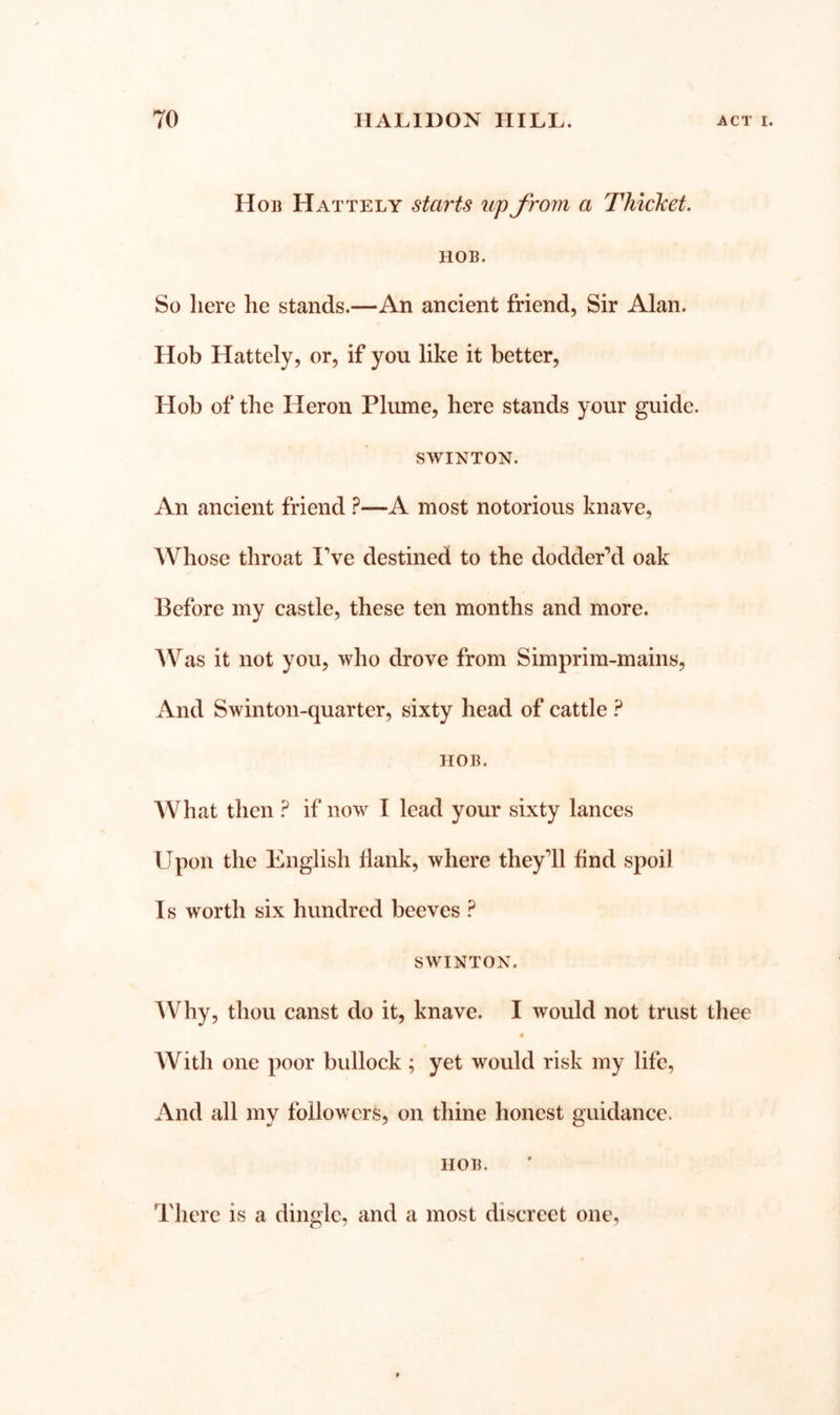 Hob Hat tel y starts up from a Thicket. HOB. So here he stands.—An ancient friend, Sir Alan. Hob Hattely, or, if you like it better. Hob of the Heron Plume, here stands your guide. SWINTON. An ancient friend —A most notorious knave. Whose throat IVe destined to the dodder’d oak Before my castle, these ten months and more. AVas it not you, who drove from Simprim-mains, And Swinton-quarter, sixty head of cattle ? HOB. What then ? if now I lead your sixty lances Upon the English Hank, where they’ll find spoil Is worth six hundred beeves ? SWINTON. Why, thou canst do it, knave. I would not trust thee « With one poor bullock ; yet would risk my life, And all my followers, on thine honest guidance. HOB. I'herc is a dingle, and a most discreet one,