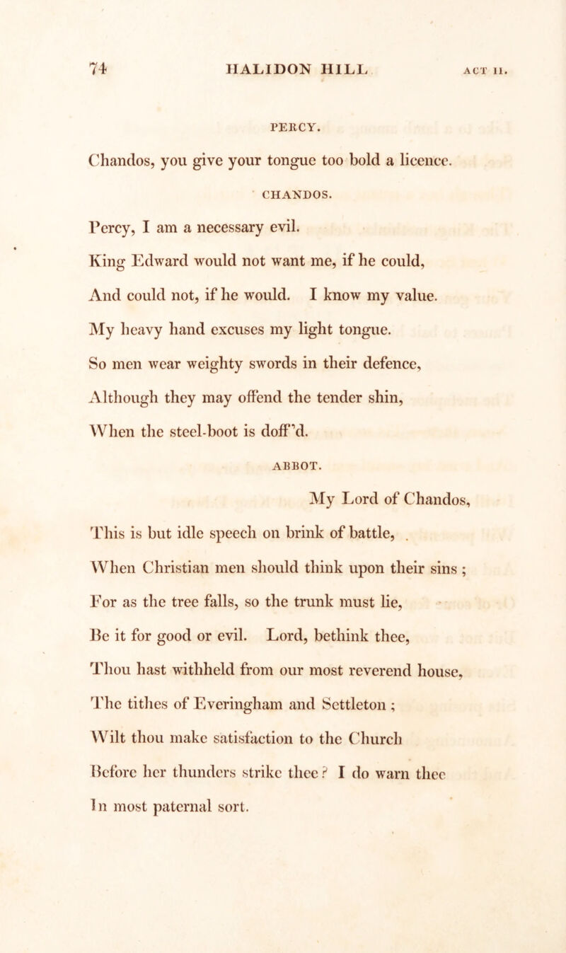 PERCY. C'handos, you give your tongue too bold a licence. CHANDOS. Percy, I am a necessary evil. King Edward would not want me, if he could. And could not, if he would. I know my value. My heavy hand excuses my light tongue. So men wear weighty swords in their defence. Although they may offend the tender shin, AVhen the steel-boot is doff’d. ABBOT. My Lord of Chandos, This is but idle speech on brink of battle, When Christian men should think upon their sins ; For as the tree falls, so the trunk must lie, lie it for good or evil. Lord, bethink thee. Thou hast withheld from our most reverend house, The tithes of Everingham and Settleton ; Wilt thou make satisfaction to the Church Before her thunders strike thee I do warn thee 1 n most paternal sort.