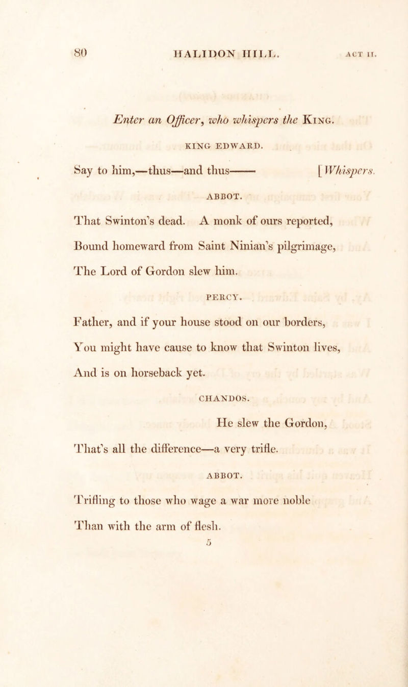 Enter an Officer^ who whiskers the King. KING EDWARD. Say to him,—thus—and thus ABBOT. That Swinton’s dead. A monk of ours reported, Bound homeward from Saint Niniaifs pilgrimage, The Lord of Gordon slew him. PERCY. Father, and if your house stood on our borders. You might have cause to know that Swinton lives. And is on horseback yet. CHANDOS. He slew the Gordon, Thafs all the difference—a very trifle. ABBOT. Trifling to those who wage a war more noble Than with the arm of flesh.