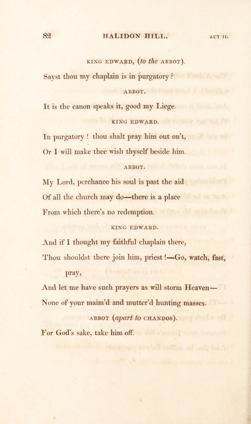 KING EDWARD, {tO the ABBOT). Sayst thou my chaplain is in purgatory ? ABBOT. It is the canon speaks it, good my Liege. KING EDWARD. In purgatory ! thou shalt pray him out on’t. Or I will make thee wish thyself beside him. ABBOT. My Lord, perchance his soul is past the aid Of all the church may do—there is a place From which there’s no redemption. KING EDWARD. And if I thought my faithful chaplain there, Thou shouldst there join him, priest!—Go, watch, fast, pray. And let me have such prayers as will storm Heaven— None of your maim’d and mutter’d hunting masses. ABBOT {apart to chandos). For God’s sake, take him off.