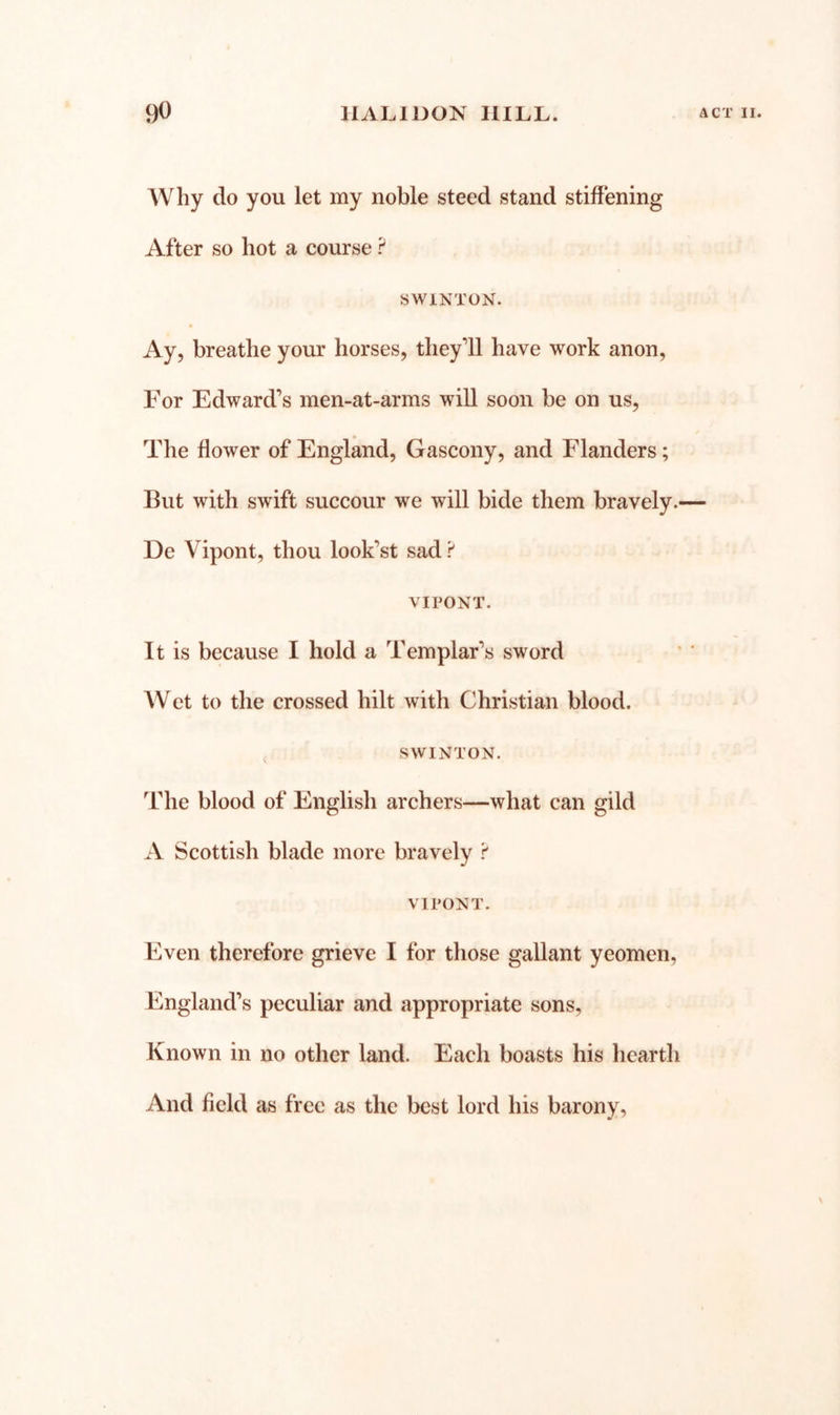 Why do you let my noble steed stand stiffening After so hot a course SWiNTON. Ay, breathe your horses, theyll have work anon. For Edward’s men-at-arms will soon be on us. The flower of England, Gascony, and Flanders; But with swift succour we will bide them bravely.— De Vipont, thou look’st sad ? VIPONT. It is because I hold a Templar’s sword AVet to the crossed hilt with Christian blood. SWINTON. The blood of English archers—what can gild A Scottish blade more bravely i' VIPONT. Even therefore grieve I for those gallant yeomen, England’s peculiar and appropriate sons, Known in no other land. Each boasts his hearth And field as free as the best lord his barony,