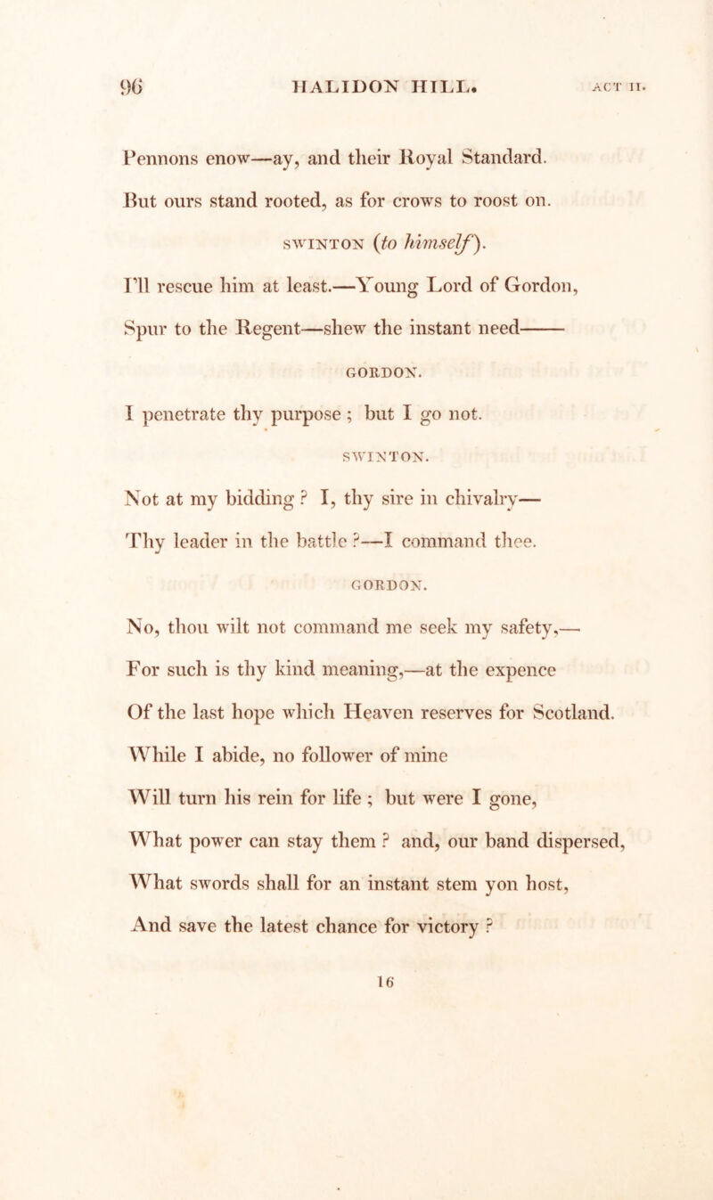 Pennons enow—ay, and their Royal Standard. Hut ours stand rooted, as for crows to roost on. swiNTON {to himself). Pll rescue him at least.—Young Lord of Gordon, Spur to the Regent—shew the instant need GORDON. I penetrate thy purpose; but I go not. S WINTON. Not at my bidding ? I, thy sire in chivalry— Tliy leader in the battle I command tliee. GORDON. No, thou wilt not command me seek my safety,— For such is thy kind meaning,—at the expence Of the last hope which Heaven reserves for Scotland. While I abide, no follower of mine Will turn his rein for life ; but were I gone, What power can stay them ? and, our band dispersed. What swords shall for an instant stem yon host, And save the latest chance for victory ?