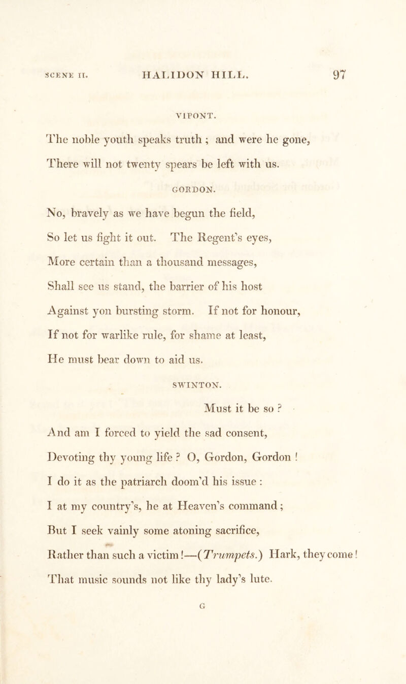 VirONT. The noble youth speaks truth ; and were he gone. There will not twenty spears be left with us. GORDON. No, bravely as we have begun the field, So let us fight it out. The Regent's eyes, More certain than a thousand messages. Shall see us stand, the barrier of his host Against yon bursting storm. If not for honour. If not for warlike rule, for shame at least, He must bear down to aid us. SWUNTON. Must it be so ? And am I forced to yield the sad consent, Devoting thy young life ? O, Gordon, Gordon ! I do it as the patriarch doom’d his issue : I at my country’s, he at Heaven’s command; But I seek vainly some atoning sacrifice. Rather than such a victim!—{Trumpets.) Hark, they come That music sounds not like thy lady’s lute. G