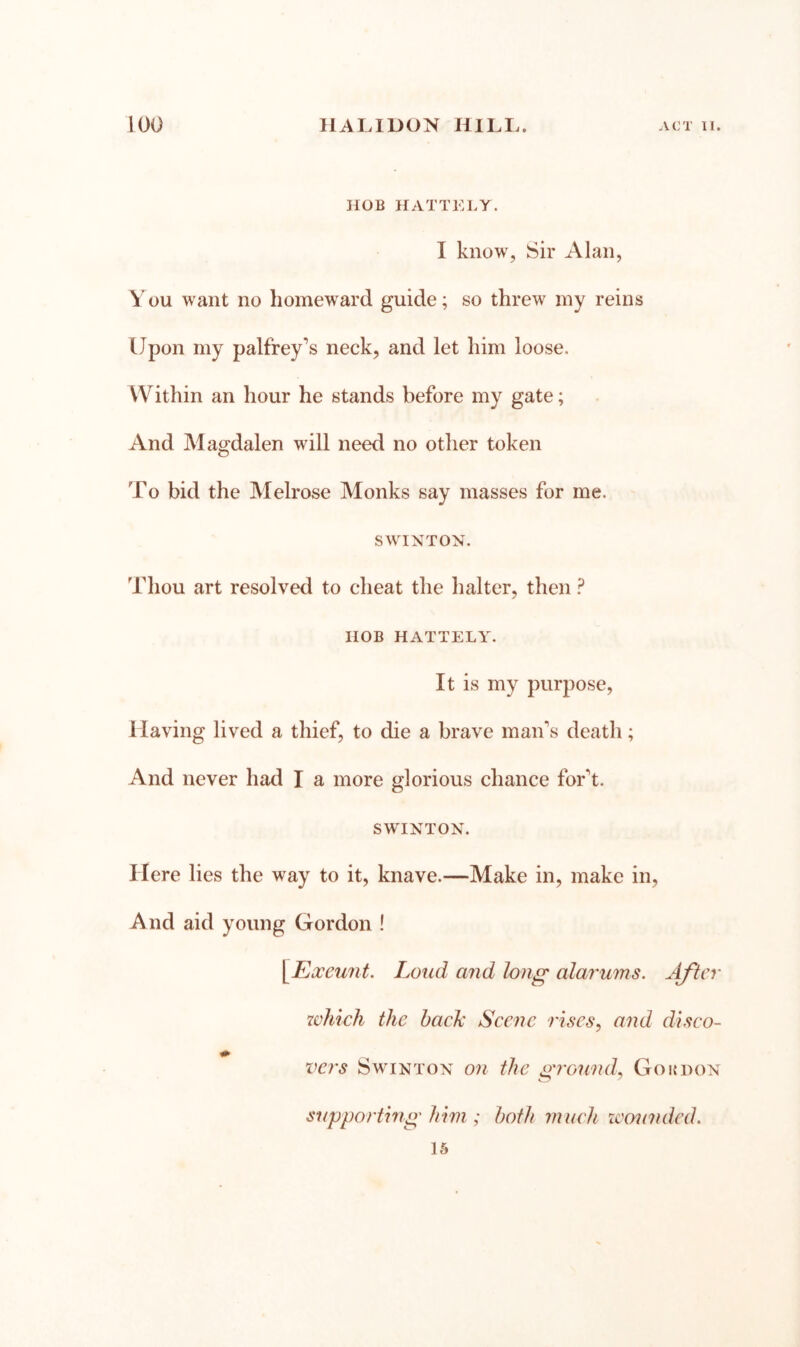 HOB HATTELY. I know, Sir Alan, You want no homeward guide; so threw my reins Upon my palfrey“s neck, and let him loose. Within an hour he stands before my gate; And Magdalen will need no other token To bid the Melrose Monks say masses for me. SWINTON. Thou art resolved to cheat the halter, then ? HOB HATTELY. It is my purpose, Having lived a thief, to die a brave man's death; And never had I a more glorious chance for't. SWINTON. Here lies the way to it, knave.—Make in, make in. And aid young Gordon ! [Ea:cunt. Loud and long alarums. After which the bach’ Scene rises, and disco- vers SwiNTON on the grouQid, Go a don supporting'him ; both much zcounded. IS