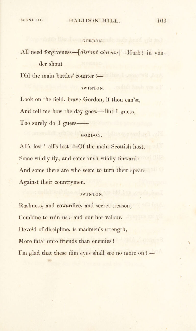 GORDON. All need forgiveness—[distant alarmn\—~hlixxk ! in yon- der shout Did the main battles’ counter !— SWINTON. Look on the field, brave Gordon, if thou can’st, And tell me how the day goes.—But I guess, Too surely do I guess GORDON. AlFs lost! all’s lost !“Of the main Scottish host, Some wildly fly, and some rush wildly forward; And some there are who seem to turn their spears Against their countrymen. SWINTON. Rashness, and cowardice, and secret treason, Combine to ruin us; and our hot valour. Devoid of discipline, is madmen’s strength. More fatal unto friends than enemies ! I’m glad that these dim eyes shall see no more on t,—