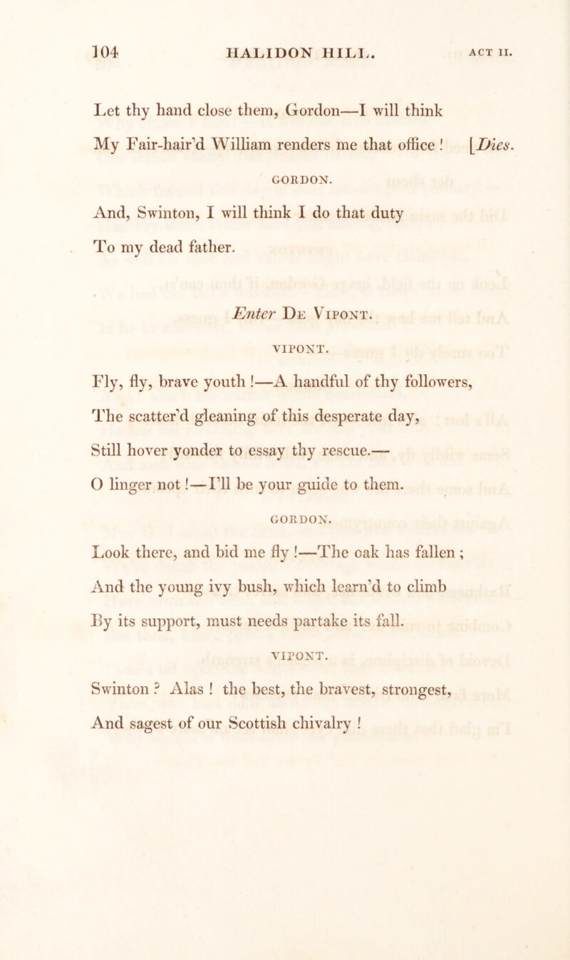 Let thy hand close them, Gordon—I will think My Fair-hair’d William renders me that office ! \^Dies. GORDON. And, Swinton, I will think I do that duty To my dead father. E7iter De Vipont. VIPONT. Fly, fly, brave youth !—A handful of thy followers. The scatter'd gleaning of this desperate day. Still hover yonder to essay thy rescue.— O linger not!—I’ll be your guide to them. r GORDON. Look there, and bid me fly !—The oak has fallen ; And the young ivy bush, which learn’d to climb By its support, must needs partake its fall. VIPONT. Swinton ? Alas ! the best, the bravest, strongest. And sagest of our Scottish chivalry !