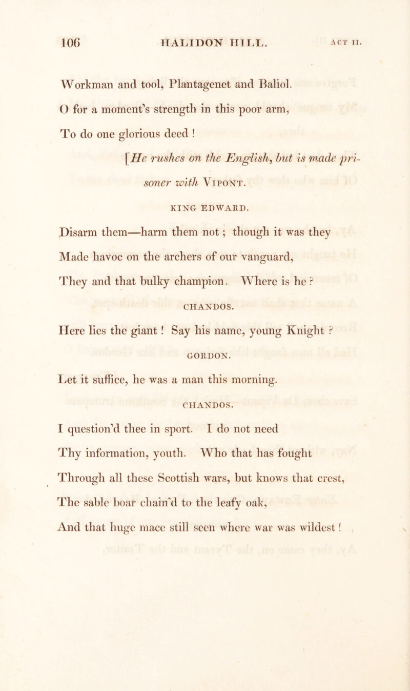 Workman and tool, Plantagenet and Baliol. 0 for a moment’s strength in this poor arm, To do one glorious deed ! [He rushes on tJie English, hut is made pri- soner with Vi PONT. KING EDWARD. Disarm them—harm them not; though it was they Made havoc on the archers of our vanguard, They and that bulky champion. Where is he CHANDOS. Here lies the giant! Say his name, young Knight F GORDON. Let it suffice, he was a man this morning. CHANDOS. 1 question’d thee in sport. I do not need Thy information, youth. Who that has fought Through all these Scottish wars, but knows that crest, The sable boar chain’d to the leafy oak, And that huge mace still seen where war was wildest!