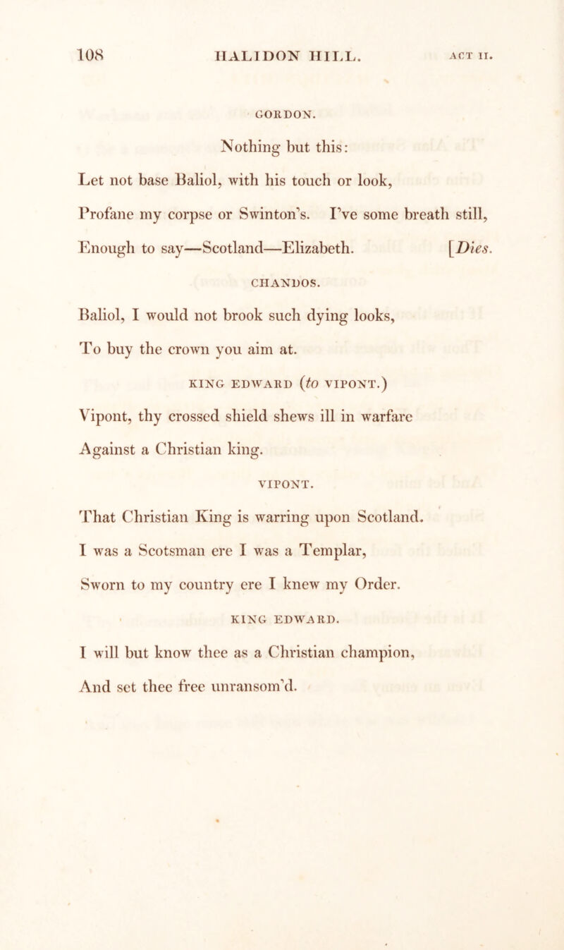 ■ GORDON. Nothing but this: Let not base Baliol, with his touch or look, Profane my corpse or Swinton's. IVe some breath still, Enough to say—Scotland—Elizabeth. \^Dies. CHANDOS. Baliol, I would not brook such dying looks. To buy the crown you aim at. KING EDWARD {tO VIPONT.) Vipont, thy crossed shield shews ill in warfare Against a Christian king. VIPONT. » That Christian King is warring upon Scotland. I was a Scotsman ere I was a Templar, Sworn to my country ere I knew my Order. ' KING EDWARD. I will but know thee as a Christian champion. And set thee free unransomkl.