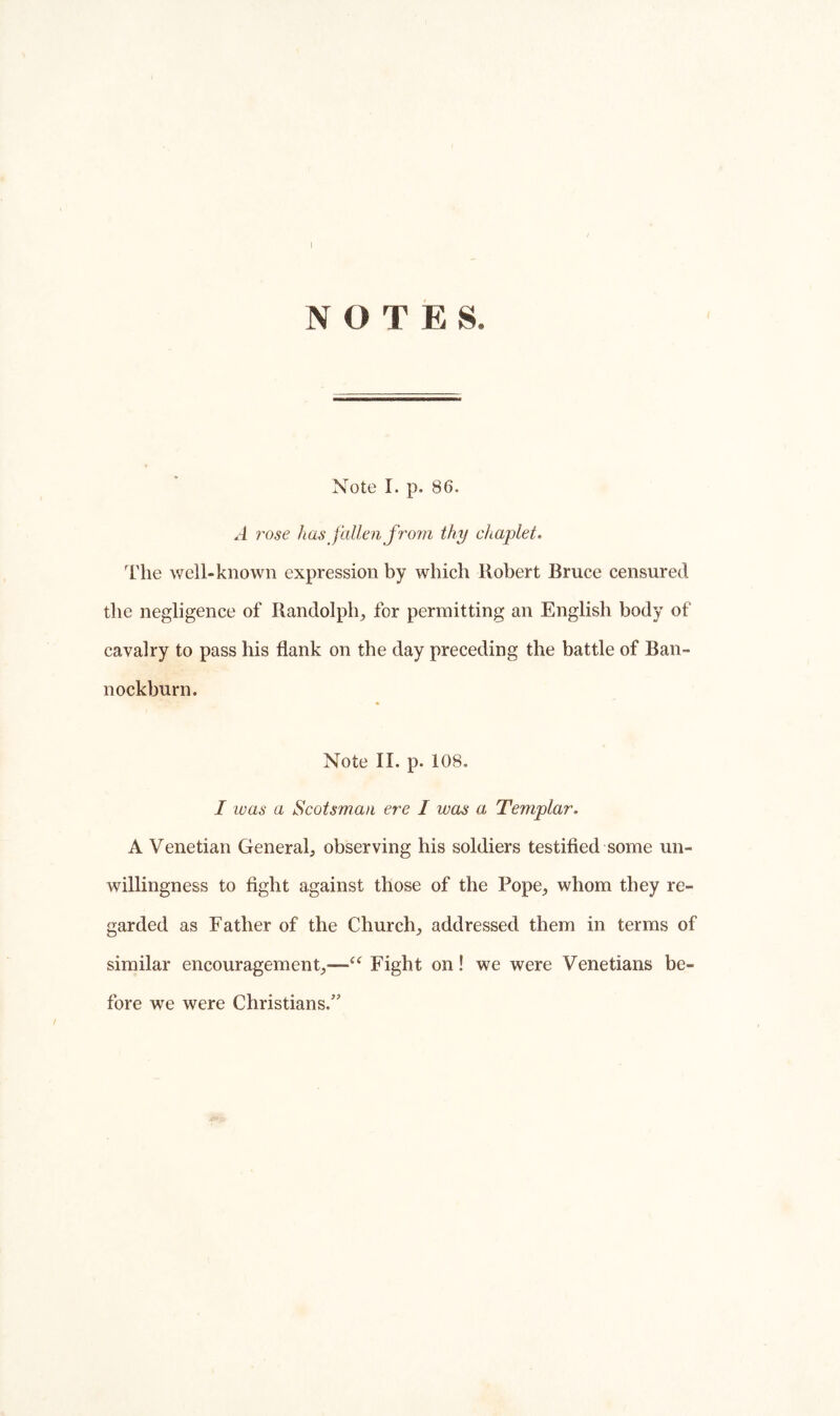 NOTES. Note I. p. 86. A i''Ose has fallen from thy chaplet. I'he well-known expression by which Robert Bruce censured the negligence of Randolph^ for permitting an English body of cavalry to pass his flank on the day preceding the battle of Ban- nockburn. Note 11. p. 108, I was a Scotsman ere I was a Templar. A Venetian General; observing his soldiers testified some un- willingness to fight against those of the Pope, whom they re- garded as Father of the Church, addressed them in terms of similar encouragement,—Fight on! we were Venetians be- fore we were Christians.”