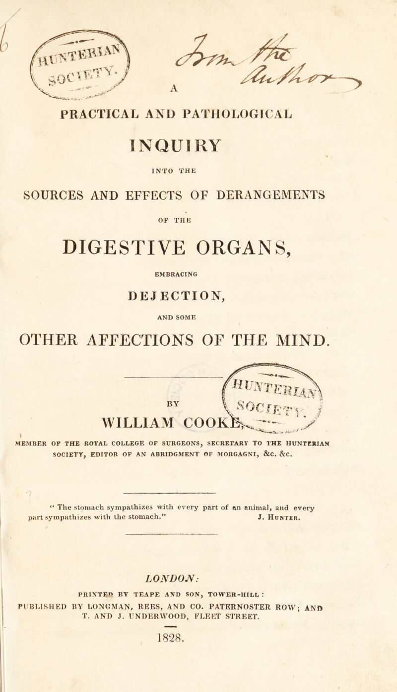 INQUIRY INTO THE SOURCES AND EFFECTS OF DERANGEMENTS OF THE DIGESTIVE ORGANS, EMBRACING DEJECTION, AND SOME OTHER AFFECTIONS OF THE MIND. ■MEMBER OF THE ROYAL COLLEGE OF SURGEONS, SECRETARY TO THE HUNTERIAN SOCIETY, EDITOR OF AN ABRIDGMENT OF MORGAGNI, &C. &C. “ The stomach sympathizes with every part of an animal, and every part sympathizes with the stomach.” J. Hunter. LONDON: PRINTEO BY TEAPE AND SON, TOWER-HILL : PUBLISHED BY LONGMAN, REES, AND CO. PATERNOSTER ROW; AND T. AND J. UNDERWOOD, FLEET STREET. 1828,