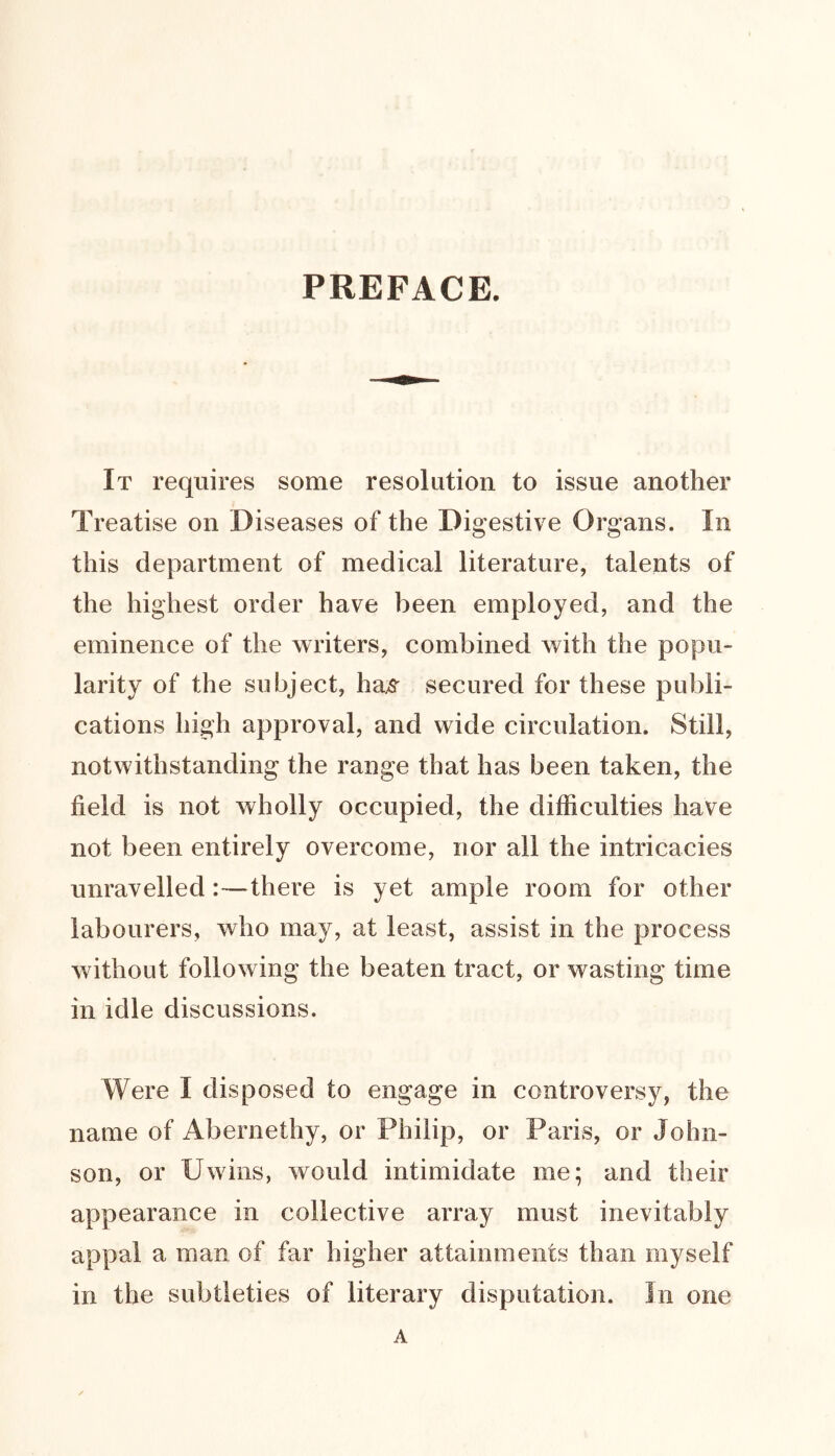 PREFACE. It requires some resolution to issue another Treatise on Diseases of the Digestive Organs. In this department of medical literature, talents of the highest order have been employed, and the eminence of the writers, combined with the popu- larity of the subject, has^ secured for these publi- cations high approval, and wide circulation. Still, notwithstanding the range that has been taken, the field is not wholly occupied, the difficulties have not been entirely overcome, nor all the intricacies unravelled :—there is yet ample room for other labourers, who may, at least, assist in the process without following the beaten tract, or wasting time in idle discussions. Were I disposed to engage in controversy, the name of Abernethy, or Philip, or Paris, or John- son, or Uwins, would intimidate me; and their appearance in collective array must inevitably appal a man of far higher attainments than myself in the subtleties of literary disputation. Jn one A