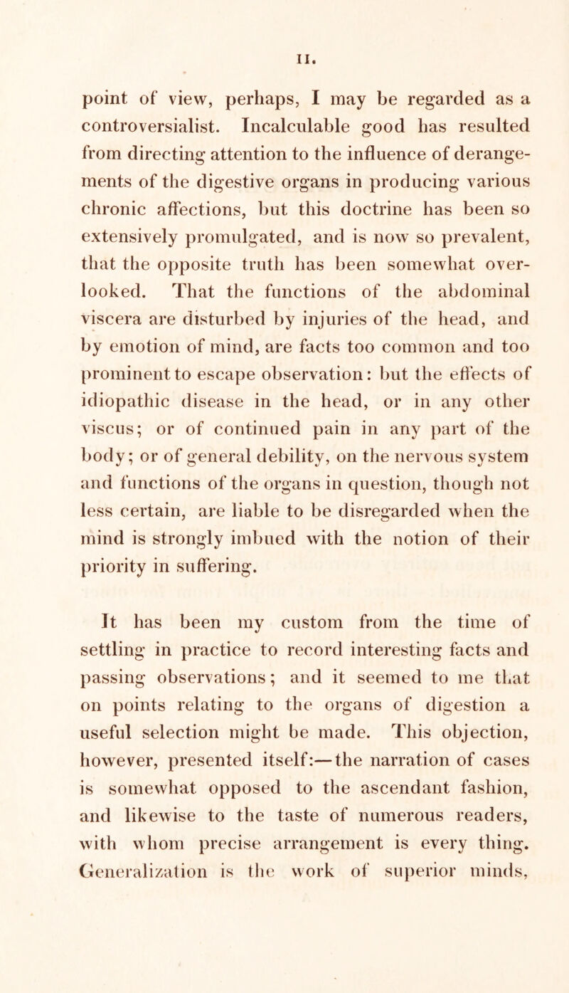 point of view, perhaps, I may be regarded as a controversialist. Incalculable good has resulted from directing attention to the influence of derange- ments of the digestive organs in producing various chronic affections, but this doctrine has been so extensively promulgated, and is now so prevalent, that the opposite truth has been somewhat over- looked. That the functions of the abdominal viscera are disturbed by injuries of the head, and by emotion of mind, are facts too common and too prominent to escape observation: but the effects of idiopathic disease in the head, or in any other viscus; or of continued pain in any part of the body; or of general debility, on the nervous system and functions of the organs in question, though not less certain, are liable to be disregarded when the mind is strongly imbued with the notion of their priority in suffering. It has been my custom from the time of settling in practice to record interesting facts and passing observations; and it seemed to me that on points relating to the organs of digestion a useful selection might be made. This objection, however, presented itself:—the narration of cases is somewhat opposed to the ascendant fashion, and likewise to the taste of numerous readers, with whom precise arrangement is every thing. Generalization is the work of superior minds,