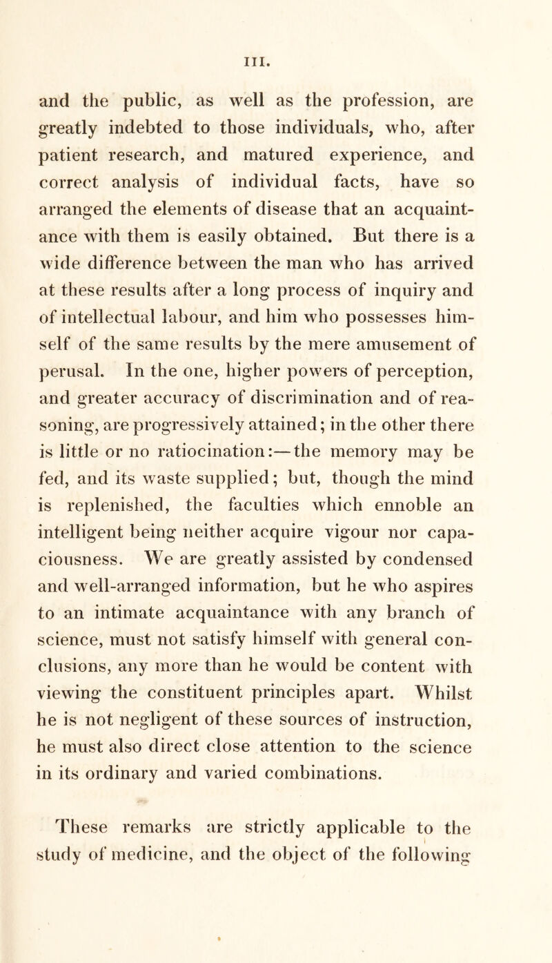 and the public, as well as the profession, are greatly indebted to those individuals, who, after patient research, and matured experience, and correct analysis of individual facts, have so arranged the elements of disease that an acquaint- ance with them is easily obtained. But there is a wide difference between the man who has arrived at these results after a long process of inquiry and of intellectual labour, and him who possesses him- self of the same results by the mere amusement of perusal. In the one, higher powers of perception, and greater accuracy of discrimination and of rea- soning, are progressively attained; in the other there is little or no ratiocination:—the memory may be fed, and its waste supplied; but, though the mind is replenished, the faculties which ennoble an intelligent being neither acquire vigour nor capa- ciousness. We are greatly assisted by condensed and well-arranged information, but he who aspires to an intimate acquaintance with any branch of science, must not satisfy himself with general con- clusions, any more than he would be content with viewing the constituent principles apart. Whilst he is not negligent of these sources of instruction, he must also direct close attention to the science in its ordinary and varied combinations. These remarks are strictly applicable to the study of medicine, and the object of the following