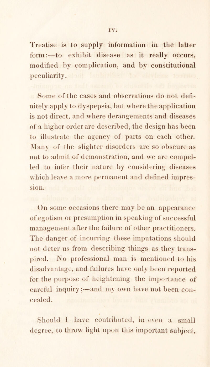 Treatise is to supply information in the latter form:—to exhibit disease as it really occurs, modified by complication, and by constitutional peculiarity. Some of the cases and observations do not defi- nitely apply to dyspepsia, but where the application is not direct, and where derangements and diseases of a higher order are described, the design has been to illustrate the agency of parts on each other. Many of the slighter disorders are so obscure as not to admit of demonstration, and we are compel- led to infer their nature by considering diseases which leave a more permanent and defined impres- sion. On some occasions there may be an appearance of egotism or presumption in speaking of successful management after the failure of other practitioners. The danger of incurring these imputations should not deter us from describing things as they trans- pired. No professional man is mentioned to his disadvantage, and failures have only been reported for the purpose of heightening the importance of careful inquiry;—and my own have not been con- cealed. Should I have contributed, in even a small degree, to throw light upon this important subject,