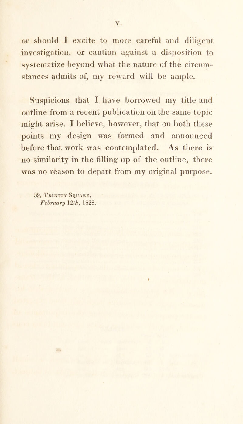 or should ,! excite to more careful and diligent investigation, or caution against a disposition to systematize beyond what the nature of the circum- stances admits of, my reward will be ample. Suspicions that I have borrowed my title and outline from a recent publication on the same topic might arise. I believe, however, that on both these points my design was formed and announced before that work was contemplated. As there is no similarity in the filling up of the outline, there was no reason to depart from my original purpose. 39, Trinity Square, February 12M, 1828.