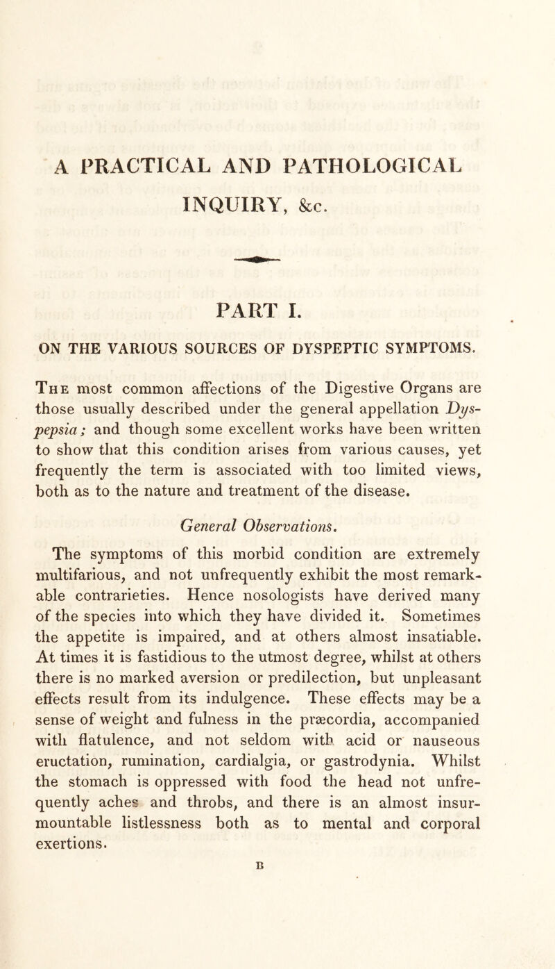 A PRACTICAL AND PATHOLOGICAL INQUIRY, &c. PART 1. ON THE VARIOUS SOURCES OF DYSPEPTIC SYMPTOMS. The most common affections of the Digestive Organs are those usually described under the general appellation Dys- pepsia ; and though some excellent works have been Avritten to show that this condition arises from various causes, yet frequently the term is associated with too limited views, both as to the nature and treatment of the disease. General Observations. The symptoms of this morbid condition are extremely multifarious, and not unfrequently exhibit the most remark- able contrarieties. Hence nosologists have derived many of the species into which they have divided it. Sometimes the appetite is impaired, and at others almost insatiable. At times it is fastidious to the utmost degree, whilst at others there is no marked aversion or predilection, but unpleasant effects result from its indulgence. These effects may be a sense of weight and fulness in the praecordia, accompanied with flatulence, and not seldom with acid or nauseous eructation, rumination, cardialgia, or gastrodynia. Whilst the stomach is oppressed with food the head not unfre- quently aches and throbs, and there is an almost insur- mountable listlessness both as to mental and corporal exertions. B