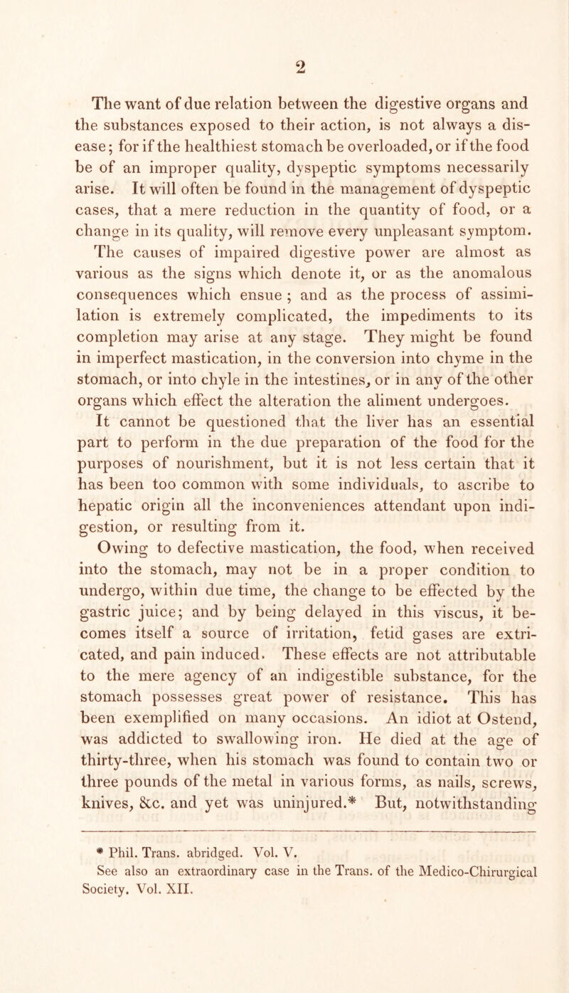 The want of due relation between the digestive organs and the substances exposed to their action, is not always a dis- ease ; for if the healthiest stomach be overloaded, or if the food be of an improper quality, dyspeptic symptoms necessarily arise. It will often be found in the management of dyspeptic cases, that a mere reduction in the quantity of food, or a change in its quality, will remove every unpleasant symptom. The causes of impaired digestive power are almost as various as the signs which denote it, or as the anomalous consequences which ensue ; and as the process of assimi- lation is extremely complicated, the impediments to its completion may arise at any stage. They might be found in imperfect mastication, in the conversion into chyme in the stomach, or into chyle in the intestines, or in any of the other organs which effect the alteration the aliment undergoes. It cannot be questioned that the liver has an essential part to perform in the due preparation of the food for the purposes of nourishment, but it is not less certain that it has been too common with some individuals, to ascribe to hepatic origin all the inconveniences attendant upon indi- gestion, or resulting from it. Owing to defective mastication, the food, when received into the stomach, may not be in a proper condition to undergo, within due time, the change to be effected by the gastric juice; and by being delayed in this viscus, it be- comes itself a source of irritation, fetid gases are extri- cated, and pain induced. These effects are not attributable to the mere agency of an indigestible substance, for the stomach possesses great power of resistance. This has been exemplified on many occasions. An idiot at Ostend, w^as addicted to swallowing iron. He died at the age of thirty-three, when his stomach was found to contain two or three pounds of the metal in various forms, as nails, screws, knives, &c. and yet was uninjured.'^ But, notwithstanding * Phil. Trans, abridged. Vol. V. See also an extraordinary case in the Trans, of the Medico-Chirurgical Society. Vol. XII.