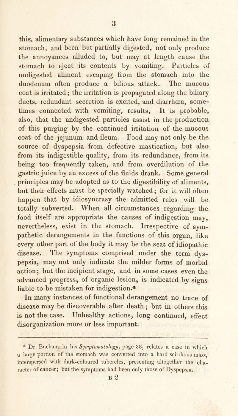 this, alimentary substances which have long remained in the stomach, and been but partially digested, not only produce the annoyances alluded to, but may at length cause the stomach to eject its contents by vomiting. Particles of undigested aliment escaping from the stomach into the duodenum often produce a bilious attack. The mucous coat is irritated; the irritation is propagated along the biliary ducts, redundant secretion is excited, and diarrhoea, some- times connected with vomiting, results. It is probable, also, that the undigested particles assist in the production of this purging by the continued irritation of the mucous coat of the jejunum and ileum. Food may not only be the source of dyspepsia from defective mastication, but also from its indigestible quality, from its redundance, from its being too frequently taken, and from overdilution of the gastric juice by an excess of the fluids drank. Some general . principles may be adopted as to the digestibility of aliments, but their effects must be specially watched; for it will often happen that by idiosyncrasy the admitted rules will be totally subverted. When all circumstances regarding the food itself are appropriate the causes of indigestion may, nevertheless, exist in the stomach. Irrespective of sym- pathetic derangements in the functions of this organ, like every other part of the body it may be the seat of idiopathic disease. The symptoms comprised under the term* dys- pepsia, may not only indicate the milder forms of morbid action; but the incipient stage, and in some cases even the advanced progress, of organic lesion, is indicated by signs liable to be mistaken for indigestion.* In many instances of functional derangement no trace of disease may be discoverable after death; but in others this is not the case. Unhealthy actions, long continued, effect disorganization more or less important. * Dr. Buchan, in his Symptomatology, page 38, relates a case in which a large portion of the stomach was converted into a hard scirrhous mass, interspersed with dark-coloured tubercles, presenting altogether the cha- racter of cancer; but the symptoms had been only those of Dyspepsia. B 2