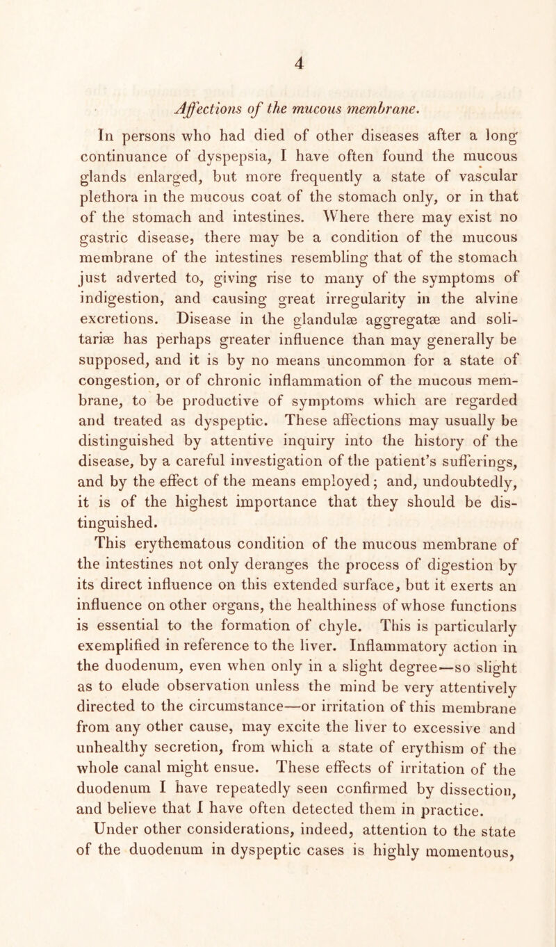 Affections of the mucous membrane. In persons who had died of other diseases after a long' continuance of dyspepsia, I have often found the mucous glands enlarged, but more frequently a state of vascular plethora in the mucous coat of the stomach only, or in that of the stomach and intestines. Where there may exist no gastric disease, there may be a condition of the mucous membrane of the intestines resembling that of the stomach just adverted to, giving rise to many of the symptoms of indigestion, and causing great irregularity in the alvine excretions. Disease in the glandulse aggregatae and soli- tariae has perhaps greater influence than may generally be supposed, and it is by no means uncommon for a state of congestion, or of chronic inflammation of the mucous mem- brane, to be productive of symptoms which are regarded and treated as dyspeptic. These aflTections may usually be distinguished by attentive inquiry into the history of the disease, by a careful investigation of the patient’s sufferings, and by the effect of the means employed; and, undoubtedly, it is of the highest importance that they should be dis- tinguished. This erythematous condition of the mucous membrane of the intestines not only deranges the process of digestion by its direct influence on this extended surface, but it exerts an influence on other organs, the healthiness of whose functions is essential to the formation of chyle. This is particularly exemplified in reference to the liver. Inflammatory action in the duodenum, even when only in a slight degree—so slight as to elude observation unless the mind be very attentively directed to the circumstance—or irritation of this membrane from any other cause, may excite the liver to excessive and unhealthy secretion, from which a state of erythism of the whole canal might ensue. These effects of irritation of the duodenum I have repeatedly seen confirmed by dissection, and believe that 1 have often detected them in practice. Under other considerations, indeed, attention to the state of the duodenum in dyspeptic cases is highly momentous,