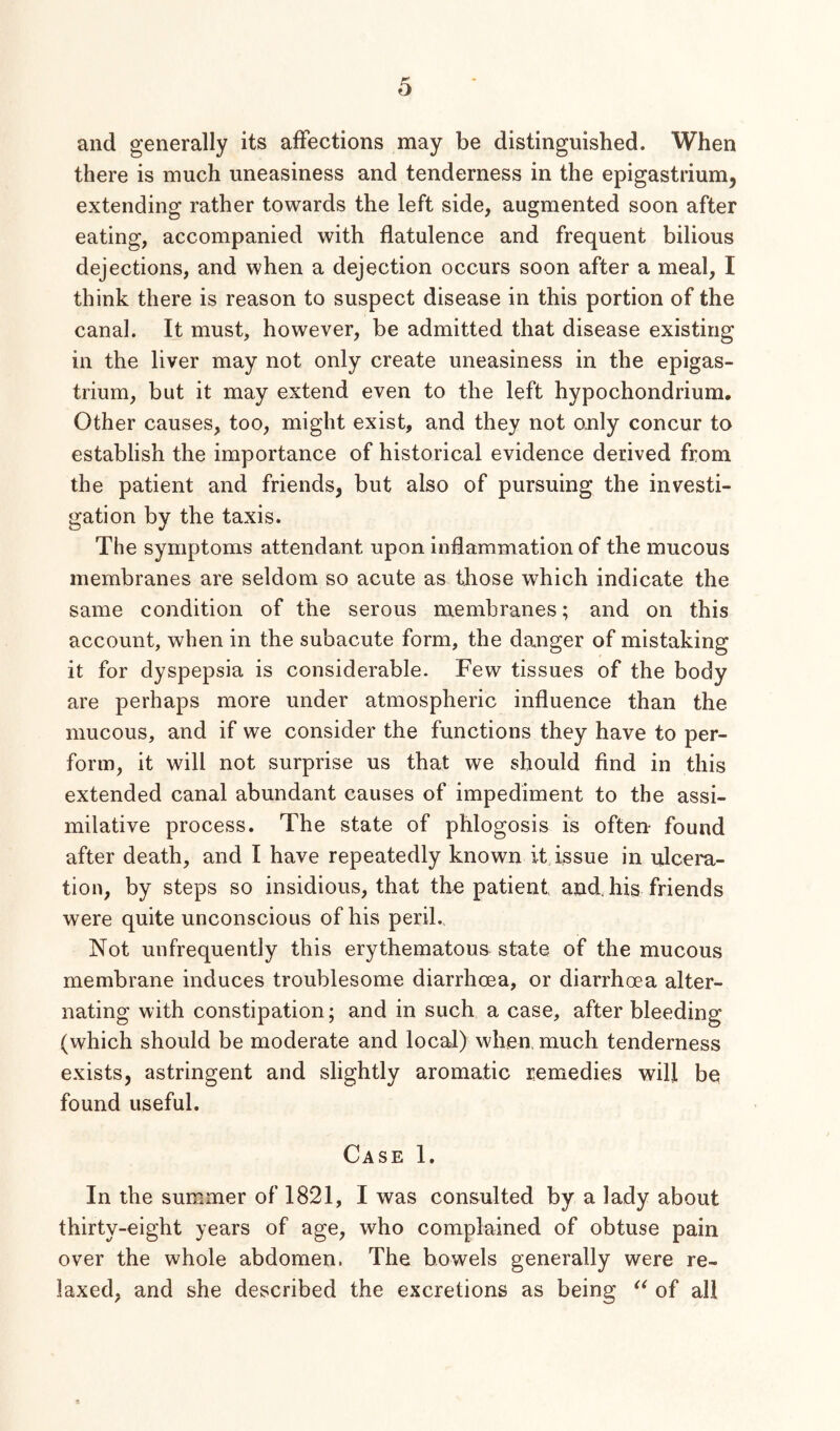 and generally its affections may be distinguished. When there is much uneasiness and tenderness in the epigastrium, extending rather towards the left side, augmented soon after eating, accompanied with flatulence and frequent bilious dejections, and when a dejection occurs soon after a meal, I think there is reason to suspect disease in this portion of the canal. It must, however, be admitted that disease existing in the liver may not only create uneasiness in the epigas- trium, but it may extend even to the left hypochondrium. Other causes, too, might exist, and they not only concur to establish the importance of historical evidence derived from the patient and friends, but also of pursuing the investi- gation by the taxis. The symptoms attendant upon inflammation of the mucous membranes are seldom so acute as those which indicate the same condition of the serous membranes; and on this account, when in the subacute form, the danger of mistaking it for dyspepsia is considerable. Few tissues of the body are perhaps more under atmospheric influence than the mucous, and if we consider the functions they have to per- form, it will not surprise us that we should find in this extended canal abundant causes of impediment to the assi- milative process. The state of phlogosis is often- found after death, and I have repeatedly known it issue in ulcera- tion, by steps so insidious, that the patient and. his friends were quite unconscious of his peril. Not unfrequently this erythematous state of the mucous membrane induces troublesome diarrhoea, or diarrhoea alter- nating with constipation; and in such a case, after bleeding (which should be moderate and local) when much tenderness exists, astringent and slightly aromatic remedies will be found useful. Case 1. In the summer of 1821, I was consulted by a lady about thirty-eight years of age, who complained of obtuse pain over the whole abdomen. The bowels generally were re- laxed, and she described the excretions as being of all