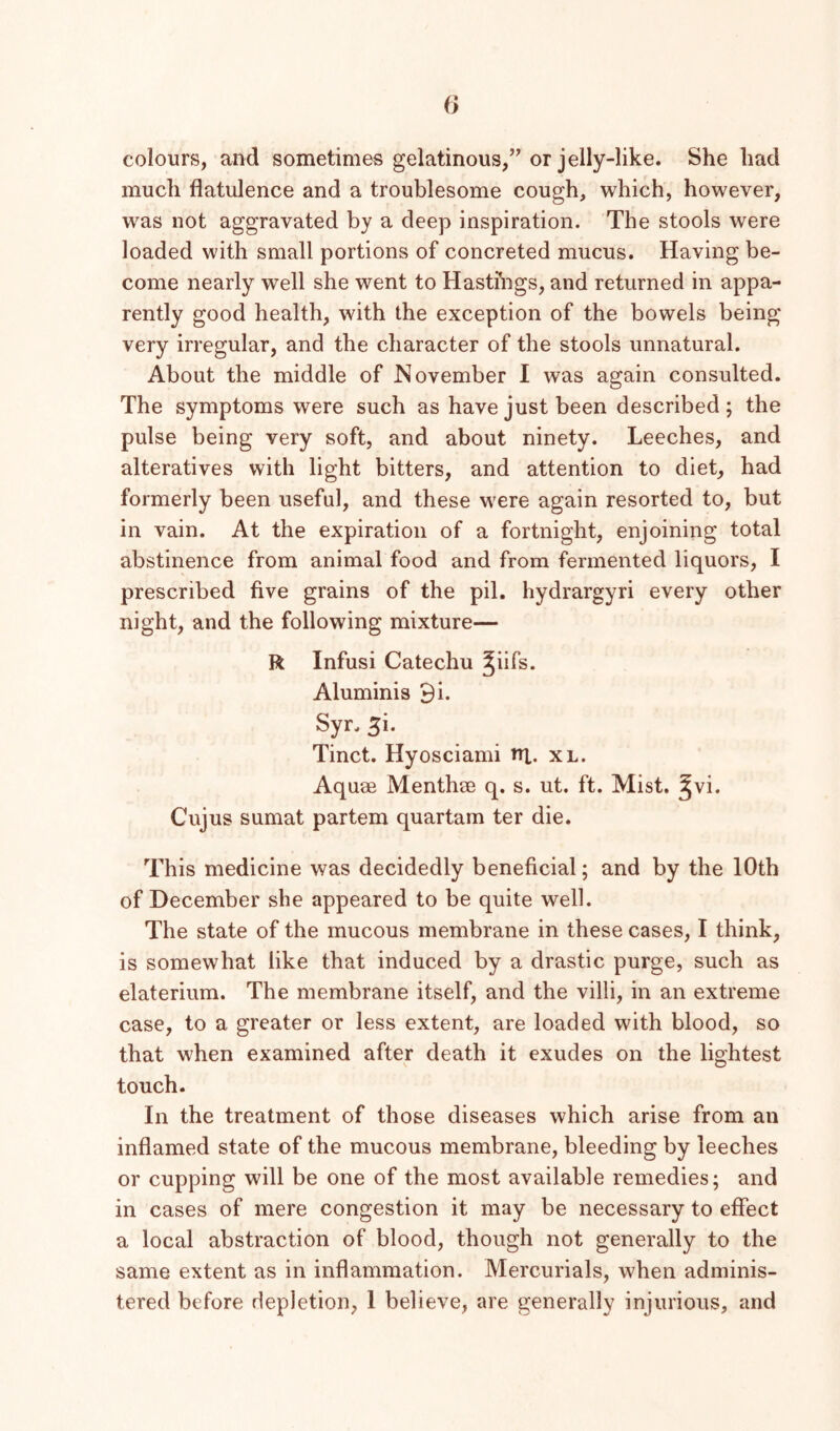 (> colours, and sometimes gelatinous,’^ or jelly-like. She had much flatulence and a troublesome cough, which, however, was not aggravated by a deep inspiration. The stools were loaded with small portions of concreted mucus. Having be- come nearly well she went to Hasti’ngs, and returned in appa- rently good health, with the exception of the bowels being very irregular, and the character of the stools unnatural. About the middle of November I was again consulted. The symptoms were such as have just been described; the pulse being very soft, and about ninety. Leeches, and alteratives with light bitters, and attention to diet, had formerly been useful, and these were again resorted to, but in vain. At the expiration of a fortnight, enjoining total abstinence from animal food and from fermented liquors, I prescribed five grains of the pil. hydrargyri every other night, and the following mixture— R Infusi Catechu Jiifs. Aluminis 9i. Syn 5i. Tinct. Hyosciami ni. xl. Aquae Menthae q. s. ut. ft. Mist. ^vi. Cujus sumat partem quartam ter die. This medicine was decidedly beneficial; and by the 10th of December she appeared to be quite well. The state of the mucous membrane in these cases, I think, is somewhat like that induced by a drastic purge, such as elaterium. The membrane itself, and the villi, in an extreme case, to a greater or less extent, are loaded with blood, so that when examined after death it exudes on the lightest touch. In the treatment of those diseases which arise from an inflamed state of the mucous membrane, bleeding by leeches or cupping will be one of the most available remedies; and in cases of mere congestion it may be necessary to effect a local abstraction of blood, though not generally to the same extent as in inflammation. Mercurials, when adminis- tered before depletion, 1 believe, are generally injurious, and