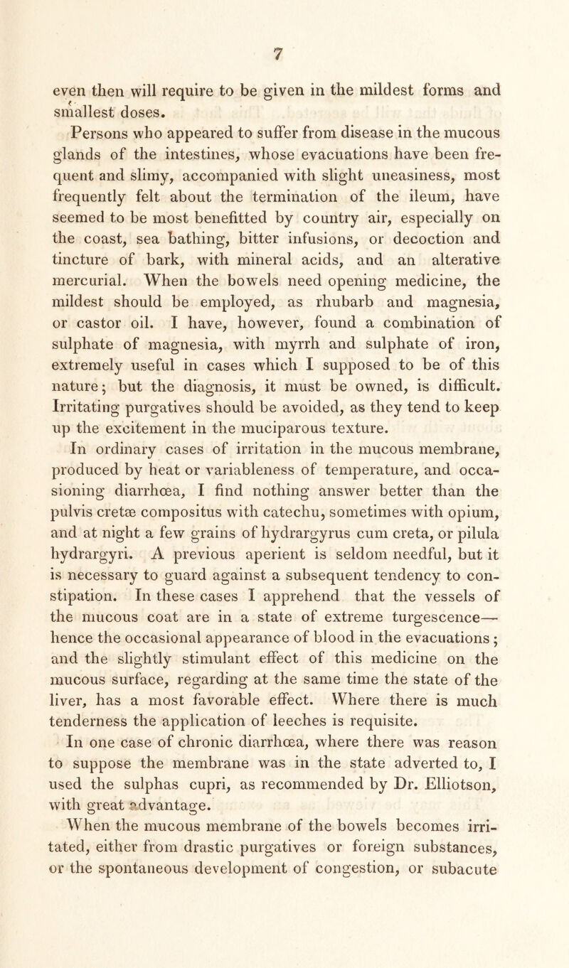 even then will require to be given in the mildest forms and smallest doses. Persons who appeared to suffer from disease in the mucous glands of the intestines,, whose evacuations have been fre- quent and slimy, accompanied with slight uneasiness, most frequently felt about the termination of the ileum, have seemed to be most benefitted by country air, especially on the coast, sea bathing, bitter infusions, or decoction and tincture of bark, with mineral acids, and an alterative mercurial. When the bowels need opening medicine, the mildest should be employed, as rhubarb and magnesia, or castor oil. I have, however, found a combination of sulphate of magnesia, with myrrh and sulphate of iron, extremely useful in cases which I supposed to be of this nature; but the diagnosis, it must be owned, is difficult. Irritating purgatives should be avoided, as they tend to keep up the excitement in the muciparous texture. In ordinary cases of irritation in the mucous membrane, produced by heat or variableness of temperature, and occa- sioning diarrhoea, I find nothing answer better than the pulvis cretse conipositus with catechu, sometimes with opium, and at night a few grains of hydrargyrus cum creta, or pilula hydrargyri. A previous aperient is seldom needful, but it is necessary to guard against a subsequent tendency to con- stipation. In these cases I apprehend that the vessels of the mucous coat are in a state of extreme turgescence— hence the occasional appearance of blood in the evacuations ; and the slightly stimulant effect of this medicine on the mucous surface, regarding at the same time the state of the liver, has a most favorable effect. Where there is much tenderness the application of leeches is requisite. In one case of chronic diarrhoea, where there was reason to suppose the membrane was in the state adverted to, I used the sulphas cupri, as recommended by Dr. Elliotson, with great advantage. When the mucous membrane of the bowels becomes irri- tated, either from drastic purgatives or foreign substances, or the spontaneous development of congestion, or subacute