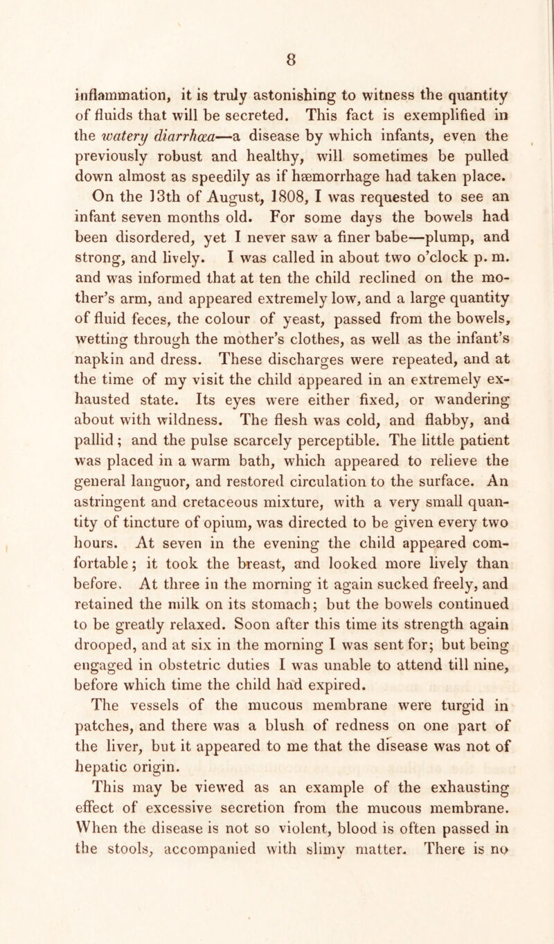 inflammation, it is truly astonishing to witness the quantity of fluids that will be secreted. This fact is exemplified in the watery diarrhoea—a disease by which infants, even the previously robust and healthy, will sometimes be pulled down almost as speedily as if haemorrhage had taken place. On the 13th of August, 1808, I was requested to see an infant seven months old. For some days the bowels had been disordered, yet I never saw a finer babe—plump, and strong, and lively. I was called in about two o’clock p. m. and was informed that at ten the child reclined on the mo- ther’s arm, and appeared extremely low, and a large quantity of fluid feces, the colour of yeast, passed from the bowels, wetting through the mother’s clothes, as well as the infant’s napkin and dress. These discharges were repeated, and at the time of my visit the child appeared in an extremely ex- hausted state. Its eyes were either fixed, or wandering about with wildness. The flesh was cold, and flabby, and pallid ; and the pulse scarcely perceptible. The little patient was placed in a warm bath, which appeared to relieve the general languor, and restored circulation to the surface. An astringent and cretaceous mixture, with a very small quan- tity of tincture of opium, was directed to be given every two hours. At seven in the evening the child appeared com- fortable ; it took the breast, and looked more lively than before. At three in the morning it again sucked freely, and retained the milk on its stomach; but the bowels continued to be greatly relaxed. Soon after this time its strength again drooped, and at six in the morning I was sent for; but being engaged in obstetric duties I was unable to attend till nine, before which time the child had expired. The vessels of the mucous membrane were turgid in patches, and there was a blush of redness on one part of the liver, but it appeared to me that the dfsease was not of hepatic origin. This may be viewed as an example of the exhausting effect of excessive secretion from the mucous membrane. When the disease is not so violent, blood is often passed in the stools, accompanied with slimy matter. There is no
