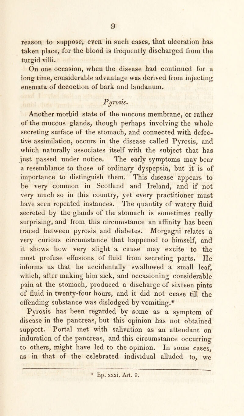 reason to suppose, even in such cases, that ulceration has taken place, for the blood is frequently discharged from the turgid villi. On one occasion, when the disease had continued for a long time, considerable advantage was derived from injecting enemata of decoction of bark and laudanum. Pyrosis, Another morbid state of the mucous membrane, or rather of the mucous glands, though perhaps involving the whole secreting surface of the stomach, and connected with defec- tive assimilation, occurs in the disease called Pyrosis, and which naturally associates itself with the subject that has just passed under notice. The early symptoms may bear a resemblance to those of ordinary dyspepsia, but it is of importance to distinguish them. This disease appears to be very common in Scotland and Ireland, and if not very much so in this country, yet every practitioner must have seen repeated instances. The quantity of watery fluid secreted by the glands of the stomach is sometimes really surprising, and from this circumstance an affinity has been traced between pyrosis and diabetes. Morgagni relates a very curious circumstance that happened to himself, and it shows how very slight a cause may excite to the most profuse effusions of fluid from secreting parts. He informs us that he accidentally swallowed a small leaf, which, after making him sick, and occasioning considerable pain at the stomach, produced a discharge of sixteen pints of fluid in twenty-four hours, and it did not cease till the offending substance was dislodged by vomiting.'*' Pyrosis has been regarded by some as a symptom of disease in the pancreas, but this opinion has not obtained support. Portal met with salivation as an attendant on induration of the pancreas, and this circumstance occurring to others, might have led to the opinion. In some cases, as in that of the celebrated individual alluded to, we * Ep, xxxi. Art. 9.