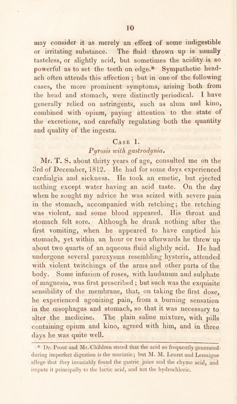 may consider it as merely an effect of some indigestible or irritating substance. The fluid thrown up is usually tasteless, or slightly acid, but sometimes the acidity is so powerful as to set the teeth on edge.* Sympathetic head- ach often attends this affection ; but in one of the following cases, the more prominent symptoms, arising both from the head and stomach, were distinctly periodical. I have generally relied on astringents, such as alum and kino, combined with opium, paying attention to the state of the excretions, and carefully regulating both the quantity and quality of the ingesta. Case 1. Pyrosis with gastrodynia, Mr. T. S. about thirty years of age, consulted me on the 3rd of December, 1812. He had for some days experienced cardialgia and sickness. He took an emetic, but ejected nothing except water having an acid taste. On the day when he sought my advice he was seized with severe pain in the stomach, accompanied with retching; the retching was violent, and some blood appeared. His throat and stomach felt sore. Although he drank nothing after the first vomiting, when he appeared to have emptied his stomach, yet within an hour or two afterwards he threw up about two quarts of an aqueous fluid slightly acid. He had undergone several paroxysms resembling hysteria, attended with violent twitchings of the arms and other parts of the body. Some infusion of roses, with laudanum and sulphate of magnesia, was first prescribed ; but such was the exquisite sensibility of the membrane, that, on taking the first dose, he experienced agonizing pain, from a burning sensation in the oesophagus and stomach, so that it was necessary to alter the medicine. The plain saline mixture, with pills containing opium and kino, agreed with him, and in three days he was quite well. * Dr. Prout and Mr, Children stated that the acid so frequently generated during imperfect digestion is the muriatic; but M. M. Leuret and Lessaigne allege that they invariably found the gastric juice and the chyme acid, and impute it principally to the lactic acid, and not the hydrochloric.